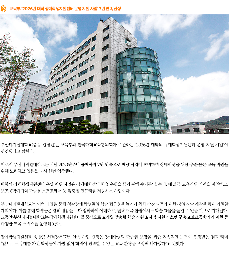 ▶교육부 &lsquo;2026년 대학 장애학생지원센터 운영 지원 사업&rsquo; 7년 연속 선정◀ 부산디지털대학교(총장 김정선)는 교육부와 한국대학교육협의회가 주관하는 &lsquo;2026년 대학의 장애학생지원센터 운영 지원 사업&rsquo;에 선정됐다고 밝혔다. 이로써 부산디지털대학교는 지난 2020년부터 올해까지 7년 연속으로 해당 사업에 참여하여 장애학생을 위한 수준 높은 교육 지원을 위해 노력하고 있음을 다시 한번 입증했다. &lsquo;대학의 장애학생지원센터 운영 지원 사업&rsquo;은 장애대학생의 학습 수행을 돕기 위해 수어통역, 속기, 대필 등 교육지원 인력을 지원하고, 보조공학기기와 학습용 소프트웨어 등 맞춤형 인프라를 제공하는 사업이다. 부산디지털대학교는 이번 사업을 통해 청각장애 학생들의 학습 접근성을 높이기 위해 수강 과목에 대한 강의 자막 제작을 확대 지원할 계획이다. 이를 통해 학생들은 강의 내용을 보다 정확하게 이해하고, 원격 교육 환경에서도 학습 효율을 높일 수 있을 것으로 기대된다. 그동안 부산디지털대학교는 장애학생지원센터를 중심으로 ▲개별 맞춤형 학습 지원 ▲자막 지원 시스템 구축 ▲보조공학기기 지원 등 다양한 교육 서비스를 운영해 왔다. 장애학생지원센터 송창근 센터장은&ldquo;7년 연속 사업 선정은 장애학생의 학습권 보장을 위한 지속적인 노력이 인정받은 결과&rdquo;라며 &ldquo;앞으로도 장애를 가진 학생들이 차별 없이 학업에 전념할 수 있는 교육 환경을 조성해 나가겠다&rdquo;고 전했다. 