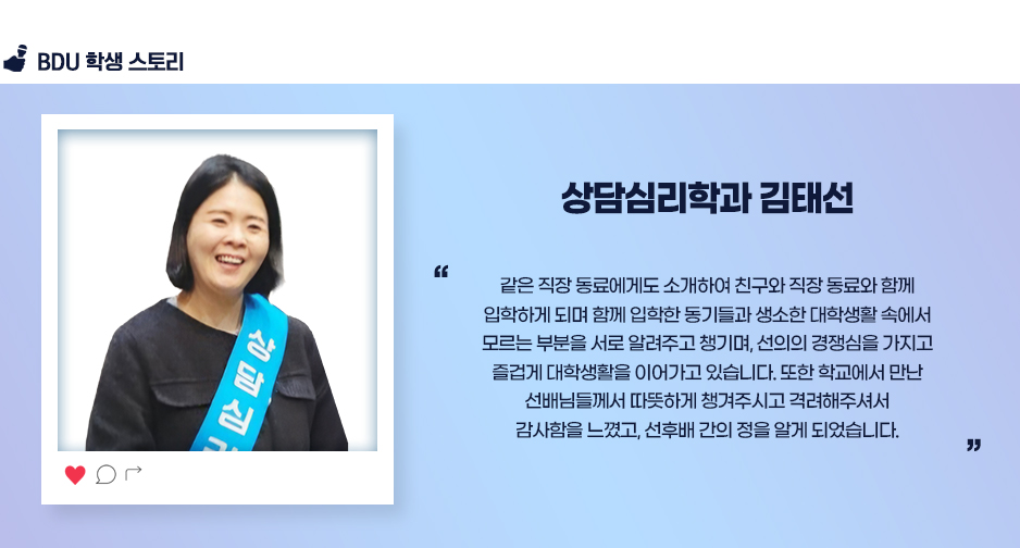 상담심리학과 김태선. 같은 직장 동료에게도 소개하여 친구와 직장 동료와 함께 입학하게 되며 함께 입학한 동기들과 생소한 대학생활 속에서 모르는 부분을 서로 알려주고 챙기며, 선의의 경쟁심을 가지고 즐겁게 대학생활을 이어가고 있습니다. 또한 학교에서 만난 선배님들께서 따뜻하게 챙겨주시고 격려해주셔서 감사함을 느꼈고, 선후배 간의 정을 알게 되었습니다.