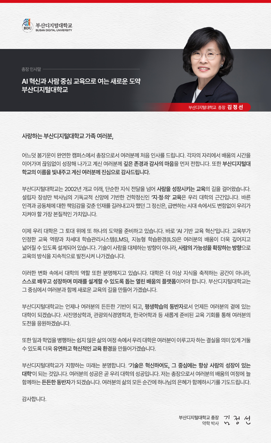 사랑하는 부산디지털대학교 가족 여러분, 어느덧 봄기운이 완연한 캠퍼스에서 총장으로서 여러분께 처음 인사를 드립니다. 각자의 자리에서 배움의 시간을 이어가며 끊임없이 성장해 나가고 계신 여러분께 깊은 존경과 감사의 마음을 먼저 전합니다. 또한 부산디지털대학교의 이름을 빛내주고 계신 여러분께 진심으로 감사드립니다. 부산디지털대학교는 2002년 개교 이래, 단순한 지식 전달을 넘어 사람을 성장시키는 교육의 길을 걸어왔습니다. 설립자 장성만 박사님의 기독교적 신앙에 기반한 건학정신인 &lsquo;지&middot;정&middot;의&rsquo; 교육은 우리 대학의 근간입니다. 바른 인격과 공동체에 대한 책임감을 갖춘 인재를 길러내고자 했던 그 정신은, 급변하는 시대 속에서도 변함없이 우리가 지켜야 할 가장 본질적인 가치입니다. 이제 우리 대학은 그 토대 위에 또 하나의 도약을 준비하고 있습니다. 바로 &lsquo;AI 기반 교육 혁신&rsquo;입니다. 교육부가 인정한 교육 역량과 차세대 학습관리시스템(LMS), 지능형 학습환경(ILS)은 여러분의 배움이 더욱 깊어지고 넓어질 수 있도록 설계되어 있습니다. 기술이 사람을 대체하는 방향이 아니라, 사람의 가능성을 확장하는 방향으로 교육의 방식을 지속적으로 발전시켜 나가겠습니다. 이러한 변화 속에서 대학의 역할 또한 분명해지고 있습니다. 대학은 더 이상 지식을 축적하는 공간이 아니라, 스스로 배우고 성장하며 미래를 설계할 수 있도록 돕는 열린 배움의 플랫폼이어야 합니다. 부산디지털대학교는 그 중심에서 여러분과 함께 새로운 교육의 길을 만들어가겠습니다. 졸업생 여러분, 모교는 언제나 여러분의 든든한 기반이 되고, 평생학습의 동반자로서 언제든 다시 찾을 수 있는 대학이 되겠습니다. 사진영상학과, 관광외식경영학과, 한국어학과 등 새롭게 준비된 교육 기회를 통해 여러분의 다음 도전을 응원하겠습니다. 재학생 여러분, 일과 학업을 병행하는 쉽지 않은 여정 속에서도 여러분이 쌓아온 시간과 노력은 반드시 값진 성장으로 이어질 것입니다. 우리 대학은 그 과정이 의미 있는 결실로 이어질 수 있도록 더욱 유연하고 혁신적인 교육 환경을 만들어가겠습니다. 휴학생 여러분, 잠시 멈춤의 시간 또한 또 다른 준비의 과정입니다. 다시 돌아오실 때 더 나은 환경으로 여러분을 맞이할 수 있도록 준비하고 있겠습니다. 부산디지털대학교가 지향하는 미래는 분명합니다. &lsquo;기술은 혁신하여도, 그 중심에는 항상 사람의 성장이 있는 대학&rsquo;이 되는 것입니다. 여러분의 성공은 곧 우리대학의 성공입니다. 저는 총장으로서 여러분의 배움의 여정에 늘 함께하는 든든한 동반자가 되겠습니다. 여러분의 삶의 모든 순간에 하나님의 은혜가 함께하시기를 기도드립니다. 감사합니다. 2026년 4월 부산디지털대학교 총장 김 정 선 드림 