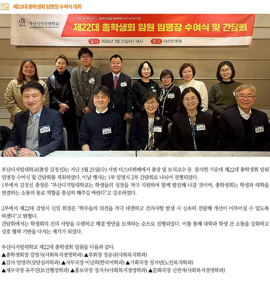 ▶제22대 총학생회 임명장 수여식 개최◀ 부산디지털대학교(총장 김정선)는 지난 3월 25일(수) 서면 더스타뷔페에서 총장 및 보직교수 등 참석한 가운데 제22대 총학생회 임원 임명장 수여식 및 간담회를 개최하였다. 이날 행사는 1부 임명식 2부 간담회로 나뉘어 진행되었다. 1부에서 김정선 총장은 &ldquo;부산디지털대학교는 학생들의 성장을 적극 지원하며 함께 발전해 나갈 것이며, 총학생회는 학생과 대학을 연결하는 소통의 통로 역할을 충실히 해주길 바란다&rdquo;고 강조하였다. 2부에서 제22대 강영식 신임 회장은 &ldquo;학우들의 의견을 적극 대변하고 건의사항 발생 시 신속히 전달해 개선이 이루어질 수 있도록 하겠다&rdquo;고 밝혔다. 간담회에서는 학생회의 건의 사항을 수렴하고 해결 방안을 모색하는 순으로 진행되었다. 이를 통해 대학과 학생 간 소통을 강화하고 상호 협력 기반을 다지는 계기가 되었다. 부산디지털대학교 제22대 총학생회 임원을 다음과 같다. ▲총학생회장 강영식(사회복지경영학과) ▲부회장 정승규(사회복지학과) ▲감사 임영주(상담심리학과) ▲사무국장 이난희(한국어학과) ▲기획국장 정지년(노인복지학과) ▲재무국장 유주진(보건행정학과) ▲홍보국장 정지수(사회복지경영학과) ▲문화국장 신연자(사회복지경영학과) 
