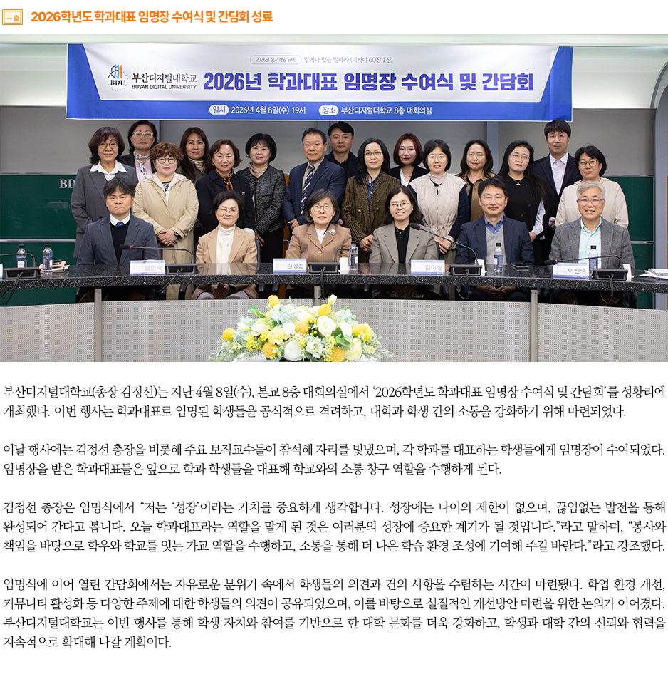 ▶2026학년도 학과대표 임명장 수여식 및 간담회 성료◀ 부산디지털대학교(총장 김정선)는 지난 4월 8일(수), 본교 8층 대회의실에서 &lsquo;2026학년도 학과대표 임명장 수여식 및 간담회&rsquo;를 성황리에 개최했다. 이번 행사는 학과대표로 임명된 학생들을 공식적으로 격려하고, 대학과 학생 간의 소통을 강화하기 위해 마련되었다. 이날 행사에는 김정선 총장을 비롯해 주요 보직교수들이 참석해 자리를 빛냈으며, 각 학과를 대표하는 학생들에게 임명장이 수여되었다. 임명장을 받은 학과대표들은 앞으로 학과 학생들을 대표해 학교와의 소통 창구 역할을 수행하게 된다. 김정선 총장은 임명식에서 &ldquo;저는 &lsquo;성장&rsquo;이라는 가치를 중요하게 생각합니다. 성장에는 나이의 제한이 없으며, 끊임없는 발전을 통해 완성되어 간다고 봅니다. 오늘 학과대표라는 역할을 맡게 된 것은 여러분의 성장에 중요한 계기가 될 것입니다.&rdquo;라고 말하며, &ldquo;봉사와 책임을 바탕으로 학우와 학교를 잇는 가교 역할을 수행하고, 소통을 통해 더 나은 학습 환경 조성에 기여해 주길 바란다.&rdquo;라고 강조했다. 임명식에 이어 열린 간담회에서는 자유로운 분위기 속에서 학생들의 의견과 건의 사항을 수렴하는 시간이 마련됐다. 학업 환경 개선, 커뮤니티 활성화 등 다양한 주제에 대한 학생들의 의견이 공유되었으며, 이를 바탕으로 실질적인 개선방안 마련을 위한 논의가 이어졌다. 부산디지털대학교는 이번 행사를 통해 학생 자치와 참여를 기반으로 한 대학 문화를 더욱 강화하고, 학생과 대학 간의 신뢰와 협력을 지속적으로 확대해 나갈 계획이다.