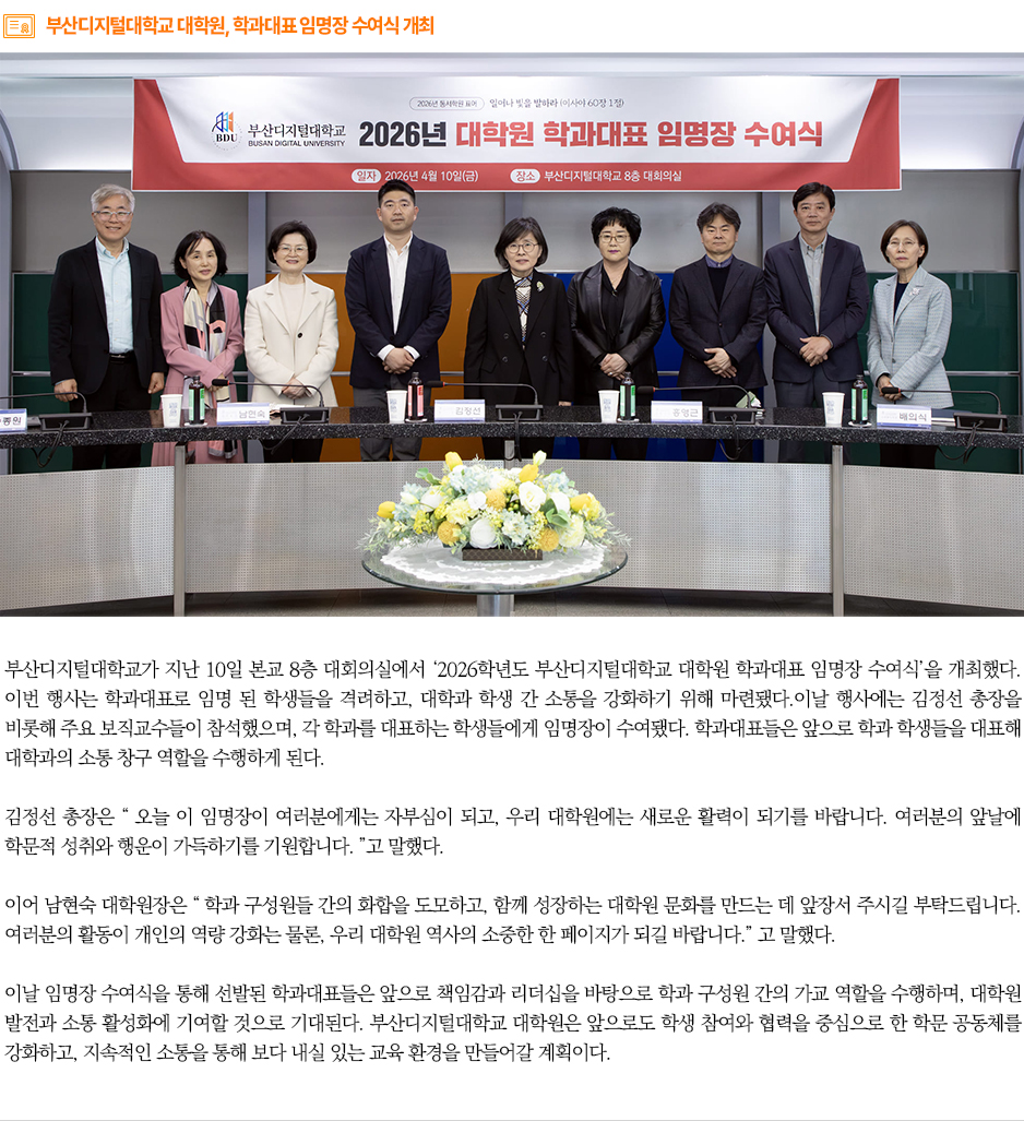 ▶부산디지털대학교 대학원, 학과대표 임명장 수여식 개최◀ 부산디지털대학교가 지난 10일 본교 8층 대회의실에서 &lsquo;2026학년도 부산디지털대학교 대학원 학과대표 임명장 수여식&rsquo;을 개최했다. 이번 행사는 학과대표로 임명 된 학생들을 격려하고, 대학과 학생 간 소통을 강화하기 위해 마련됐다.이날 행사에는 김정선 총장을 비롯해 주요 보직교수들이 참석했으며, 각 학과를 대표하는 학생들에게 임명장이 수여됐다. 학과대표들은 앞으로 학과 학생들을 대표해 대학과의 소통 창구 역할을 수행하게 된다. 김정선 총장은 &ldquo; 오늘 이 임명장이 여러분에게는 자부심이 되고, 우리 대학원에는 새로운 활력이 되기를 바랍니다. 여러분의 앞날에 학문적 성취와 행운이 가득하기를 기원합니다. &rdquo;고 말했다. 이어 남현숙 대학원장은 &ldquo; 학과 구성원들 간의 화합을 도모하고, 함께 성장하는 대학원 문화를 만드는 데 앞장서 주시길 부탁드립니다. 여러분의 활동이 개인의 역량 강화는 물론, 우리 대학원 역사의 소중한 한 페이지가 되길 바랍니다.&rdquo; 고 말했다. 이날 임명장 수여식을 통해 선발된 학과대표들은 앞으로 책임감과 리더십을 바탕으로 학과 구성원 간의 가교 역할을 수행하며, 대학원 발전과 소통 활성화에 기여할 것으로 기대된다. 부산디지털대학교 대학원은 앞으로도 학생 참여와 협력을 중심으로 한 학문 공동체를 강화하고, 지속적인 소통을 통해 보다 내실 있는 교육 환경을 만들어갈 계획이다.