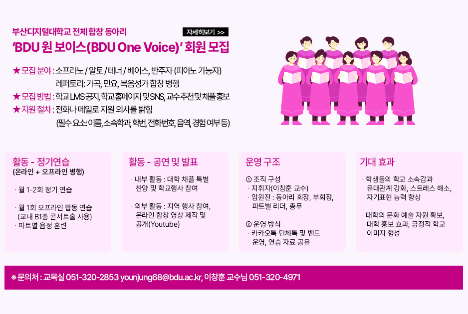 ▶부산디지털대학교 전체 합창 동아리 &lsquo;BDU 원 보이스(BDU One Voice)&rsquo; 회원 모집◀ 부산디지털대학교 전체 합창 동아리 &lsquo;BDU 원 보이스(BDU One Voice)&rsquo; 회원 모집 &lsquo;BDU 원 보이스(BDU One Voice)&rsquo;는 우리 대학 최초로 신설하는 대학 전체 합창 동아리입니다. 학과와 무관하게 부산디지털대학교 재학생이면 누구라도 환영합니다. 초보자에게는 파트별 교육을 제공합니다. 합창 또는 중창에 관심이 있고 노래하는 가운데 학우애를 나누고 싶은 모든 학생들에게 문을 활짝 열겠습니다! 1. 모집 대상 및 방식 ① 모집 대상: 부산디지털대학교 재학생 ② 모집 기간: ~ 2026년 5월 31일 ③ 모집 분야: 소프라노 / 알토 / 테너 / 베이스, 반주자 (피아노 가능자) 레퍼토리: 가곡, 민요, 복음성가 합창 병행 ④ 모집 방법: 학교 LMS 공지, 학교 홈페이지 및 SNS 홍보, 교수 추천 및 채플 홍보 ⑤ 지원 절차: 전화나 메일로 지원 의사를 밝힘 (필수 요소: 이름, 소속학과, 학번, 전화번호, 음역, 경험 여부 등) ※문의처: 교목실 051-320-2853 younjung68@bdu.ac.kr, 이창훈 교수님 051-320-4971 2. 활동 ① 정기 연습(온라인 + 오프라인 병행) - 월 1-2회 정기 연습 - 월 1회 오프라인 합동 연습 (교내 B1층 콘서트홀 사용) - 파트별 음정 훈련 ② 공연 및 발표 - 내부 활동 : 대학 채플 특별 찬양 및 학교행사 참여 - 외부 활동 : 지역 행사 참여, 온라인 합창 영상 제작 및 공개(Youtube) 3. 운영 구조 ① 조직 구성 - 지휘자(이창훈 교수) - 임원진 : 동아리 회장, 부회장, 파트별 리더, 총무 ② 운영 방식 - 카카오톡 단체톡 및 밴드 운영, 연습 자료 공유 4. 기대 효과 - 학생들의 학교 소속감과 유대관계 강화, 스트레스 해소, 자기표현 능력 향상 - 대학의 문화 예술 자원 확보, 대학 홍보 효과, 긍정적 학교 이미지 형성 