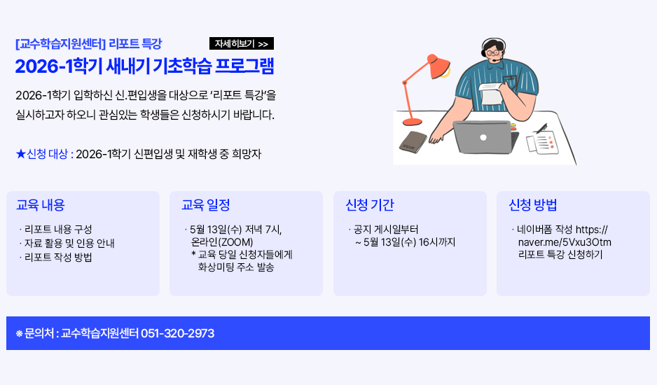 ▶[교수학습지원센터] 2026-1학기 새내기 기초학습 프로그램(리포트 특강)◀ 교수학습지원센터에서 안내드립니다. 2026-1학기 입학하신 신.편입생을 대상으로 &lsquo;리포트 특강&rsquo;을 실시하고자 하오니 관심있는 학생들은 신청하시기 바랍니다. 1. 신청대상: 2026-1학기 신편입생 및 재학생 중 희망자 2. 교육내용 - 리포트 내용 구성 - 자료 활용 및 인용 안내 - 리포트 작성 방법 3. 교육일정: 5월 13일(수) 저녁 7시, 온라인(ZOOM) ** 교육 당일 신청자들에게 화상미팅 주소를 발송해 드립니다. 4. 신청기간: 공지 게시일부터 ~ 5월 13일(수) 16시까지 5. 신청방법: 네이버폼 작성 https://naver.me/5Vxu3Otm 리포트 특강 신청하기 6. 문의사항: 교수학습지원센터 051-320-2973 