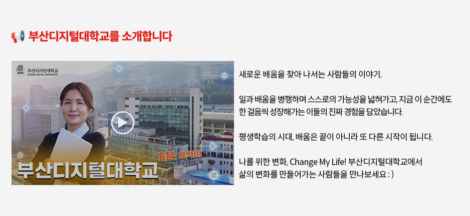 ▶? 부산디지털대학교를 소개합니다◀새로운 배움을 찾아 나서는 사람들의 이야기. ? 일과 배움을 병행하며 스스로의 가능성을 넓혀가고, 지금 이 순간에도 한 걸음씩 성장해가는 이들의 진짜 경험을 담았습니다. 평생학습의 시대, ??&zwj;???&zwj;? 배움은 끝이 아니라 또 다른 시작이 됩니다. 나를 위한 변화, Change My Life! 부산디지털대학교에서 삶의 변화를 만들어가는 사람들을 만나보세요