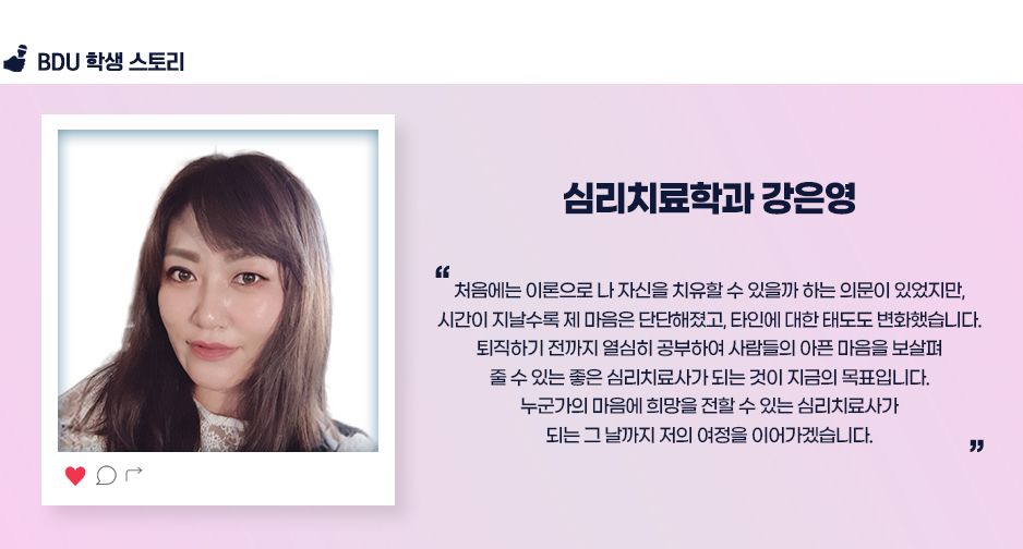 심리치료학과 강은영.
                        처음에는 이론으로 나 자신을 치유할 수 있을까 하는 의문이 있었지만,
시간이 지날수록 제 마음은 단단해졌고, 타인에 대한 태도도 변화했습니다.
퇴직하기 전까지 열심히 공부하여 사람들의 아픈 마음을 보살펴
줄 수 있는 좋은 심리치료사가 되는 것이 지금의 목표입니다.
누군가의 마음에 희망을 전할 수 있는 심리치료사가
되는 그 날까지 저의 여정을 이어가겠습니다.