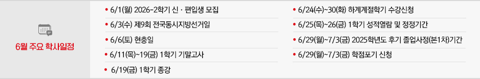 2026년 6월 주요학사일정
* 6/1(월) 2026-2학기 신·편입생모집
* 6/3(수) 제9회 전국동시지방선거일
* 6/6(토) 현충일
* 6/11(목)~19(금) 1학기 기말고사
* 6/19(금) 1학기 종강
* 6/24(수)~30(화) 하계계절학기 수강신청
* 6/25(목)~26(금) 1학기 성적열람 및 정정기간
* 6/29(월)~7/3(금) 2025학년도 후기 졸업사정(본1차)기간
* 6/29(월)~7/3(금) 학점포기 신청