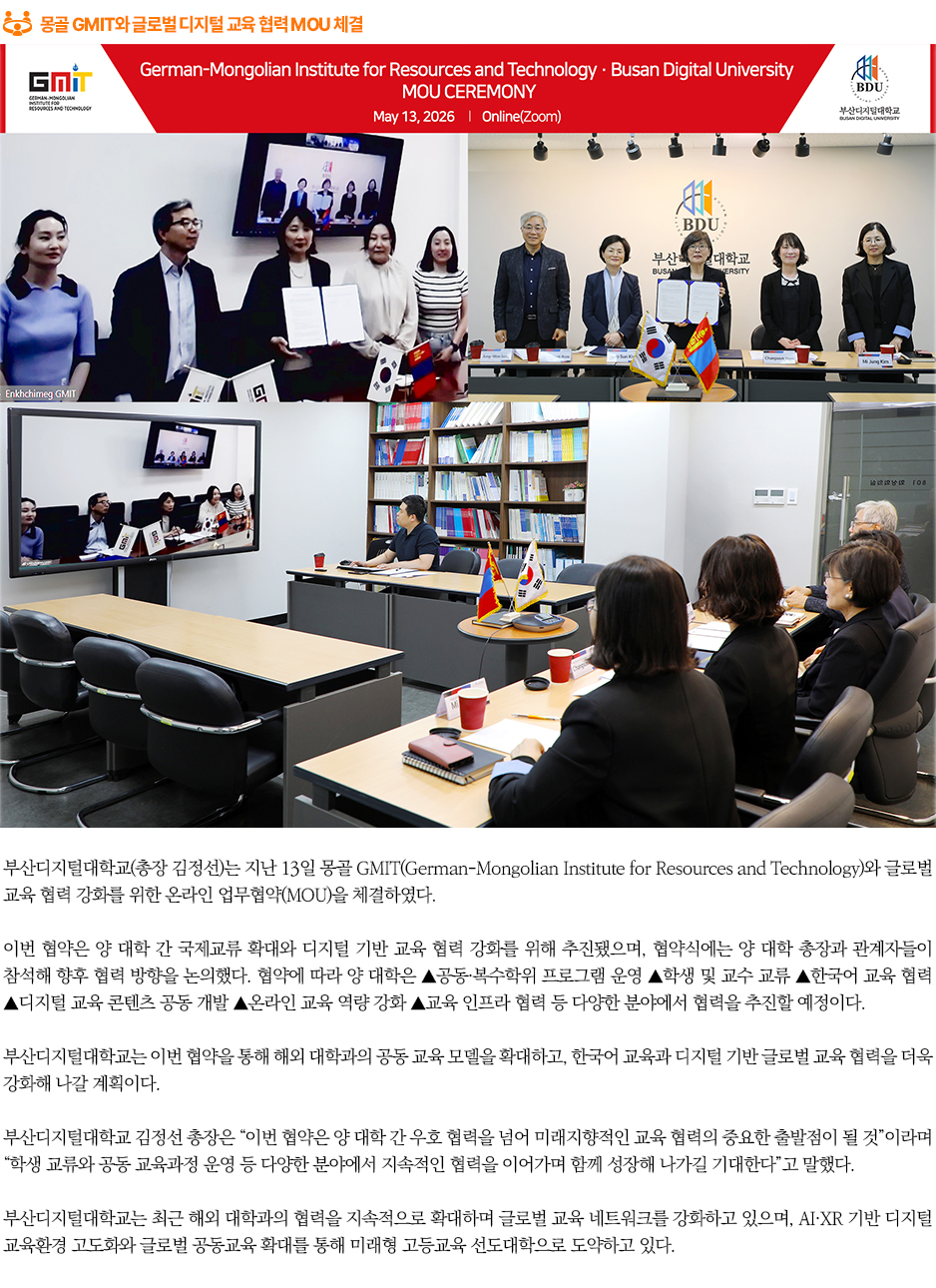 ▶몽골 GMIT와 글로벌 디지털 교육 협력 MOU 체결◀
부산디지털대학교(총장 김정선)는 지난 13일 몽골 GMIT(German-Mongolian Institute for Resources and Technology)와 글로벌 교육 협력 강화를 위한 온라인 업무협약(MOU)을 체결하였다.

이번 협약은 양 대학 간 국제교류 확대와 디지털 기반 교육 협력 강화를 위해 추진됐으며, 협약식에는 양 대학 총장과 관계자들이 참석해 향후 협력 방향을 논의했다. 협약에 따라 양 대학은 ▲공동·복수학위 프로그램 운영 ▲학생 및 교수 교류 ▲한국어 교육 협력 ▲디지털 교육 콘텐츠 공동 개발 ▲온라인 교육 역량 강화 ▲교육 인프라 협력 등 다양한 분야에서 협력을 추진할 예정이다. 

부산디지털대학교는 이번 협약을 통해 해외 대학과의 공동 교육 모델을 확대하고, 한국어 교육과 디지털 기반 글로벌 교육 협력을 더욱 강화해 나갈 계획이다.

부산디지털대학교 김정선 총장은 “이번 협약은 양 대학 간 우호 협력을 넘어 미래지향적인 교육 협력의 중요한 출발점이 될 것”이라며 “학생 교류와 공동 교육과정 운영 등 다양한 분야에서 지속적인 협력을 이어가며 함께 성장해 나가길 기대한다”고 말했다.

부산디지털대학교는 최근 해외 대학과의 협력을 지속적으로 확대하며 글로벌 교육 네트워크를 강화하고 있으며, AI·XR 기반 디지털 교육환경 고도화와 글로벌 공동교육 확대를 통해 미래형 고등교육 선도대학으로 도약하고 있다.