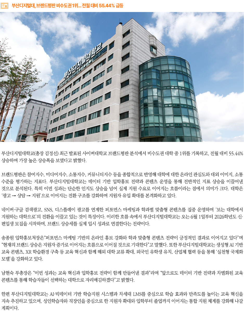 ▶부산디지털대, 브랜드평판 비수도권 1위… 전월 대비 55.44% 급등◀
부산디지털대학교(총장 김정선) 최근 발표된 사이버대학교 브랜드평판 분석에서 비수도권 대학 중 1위를 기록하고, 전월 대비 55.44% 상승하며 가장 높은 상승폭을 보였다고 밝혔다.
브랜드평판은 참여지수, 미디어지수, 소통지수, 커뮤니티지수 등을 종합적으로 반영해 대학에 대한 온라인 관심도와 대외 이미지, 소통 수준을 평가하는 지표다. 부산디지털대학교는 데이터 기반 입학홍보 전략과 콘텐츠 운영을 통해 전반적인 지표 상승을 이끌어낸 것으로 분석된다. 특히 이번 성과는 단순한 인지도 상승을 넘어 실제 지원 수요로 이어지는 흐름이라는 점에서 의미가 크다. 대학은 ‘광고 → 상담 → 지원’으로 이어지는 전환 구조를 강화하며 지원자 유입 확대를 본격화하고 있다.
네이버·구글 검색광고, SNS, 디스플레이 광고를 연계한 퍼포먼스 마케팅과 학과별 맞춤형 콘텐츠를 집중 운영하며 ‘보는 대학에서 지원하는 대학으로’의 전환을 이끌고 있는 것이 특징이다. 이러한 흐름 속에서 부산디지털대학교는 오는 6월 1일부터 2026학년도 신·편입생 모집을 시작하며, 브랜드 상승세를 실제 입시 성과로 연결한다는 전략이다.
송종원 입학홍보처장은“퍼포먼스 마케팅 기반의 온라인 홍보 강화와 학과 맞춤형 콘텐츠 전략이 긍정적인 결과로 이어지고 있다”며 “현재의 브랜드 상승은 지원자 증가로 이어지는 흐름으로 이어질 것으로 기대한다”고 말했다. 또한 부산디지털대학교는 생성형 AI 기반 교육 콘텐츠, XR 학습환경 구축 등 교육 혁신과 함께 해외 대학 교류 확대, 외국인 유학생 유치, 산업체 협력 등을 통해 ‘실천형 국제화 모델’을 강화하고 있다.
남현숙 부총장은 “이번 성과는 교육 혁신과 입학홍보 전략이 함께 만들어낸 결과”라며 “앞으로도 데이터 기반 전략과 차별화된 교육 콘텐츠를 통해 학습자들이 선택하는 대학으로 자리매김하겠다”고 밝혔다.
한편 부산디지털대학교는 AI·빅데이터 기반 학습지원 시스템과 차세대 LMS를 중심으로 학습 효과와 만족도를 높이는 교육 혁신을 지속 추진하고 있으며, 성인학습자와 직장인을 중심으로 한 지원자 확대와 입학부터 졸업까지 이어지는 통합 지원 체계를 강화해 나갈 계획이다.