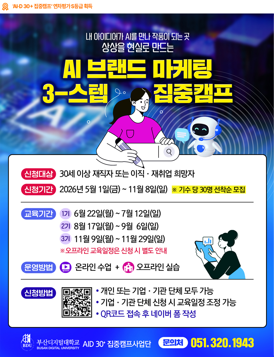 [AID 30+ 집중캠프사업단] 2026년 재직자 AI·디지털(AID) 집중과정 AID 30+ 집중캠프 교육생 모집
신청 대상
30세 이상 재직자 또는 이직·재취업 희망자
신청 기간
2026년 5월 1일(금) ~ 11월 8일(일)  ※ 기수 당 30명 선착순 모집
1기 교육
6월 22일(월) ~ 7월 12일(일)
2기 교육
8월 17일(월) ~ 9월 6일(일)
3기 교육
11월 9일(월) ~ 11월 29일(일)
운영 방법
온라인 수업 + 오프라인 실습
주요 과정
데이터 분석 기반 브랜드 전략 수립 / AI 활용 디지털 콘텐츠 제작 / 디지털 마케팅 자동화 구축 및 성과 분석
문의
AID 30+ 집중캠프사업단  ☎ 051-320-1943