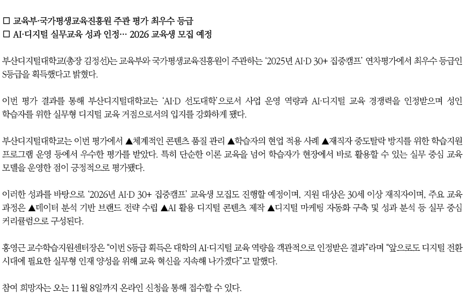 ▶'AI·D 30+ 집중캠프’ 연차평가 S등급 획득◀ 
∎ 교육부·국가평생교육진흥원 주관 평가 최우수 등급
∎ AI·디지털 실무교육 성과 인정… 2026 교육생 모집 예정
부산디지털대학교(총장 김정선)는 교육부와 국가평생교육진흥원이 주관하는 ‘2025년 AI·D 30+ 집중캠프’ 연차평가에서 최우수 등급인 S등급을 획득했다고 밝혔다.
이번 평가 결과를 통해 부산디지털대학교는 ‘AI·D 선도대학’으로서 사업 운영 역량과 AI·디지털 교육 경쟁력을 인정받으며 성인 학습자를 위한 실무형 디지털 교육 거점으로서의 입지를 강화하게 됐다.
부산디지털대학교는 이번 평가에서 ▲체계적인 콘텐츠 품질 관리 ▲학습자의 현업 적용 사례 ▲재직자 중도탈락 방지를 위한 학습지원 프로그램 운영 등에서 우수한 평가를 받았다. 특히 단순한 이론 교육을 넘어 학습자가 현장에서 바로 활용할 수 있는 실무 중심 교육 모델을 운영한 점이 긍정적으로 평가됐다.
이러한 성과를 바탕으로 ‘2026년 AI·D 30+ 집중캠프’ 교육생 모집도 진행할 예정이며, 지원 대상은 30세 이상 재직자이며, 주요 교육 과정은 ▲데이터 분석 기반 브랜드 전략 수립 ▲AI 활용 디지털 콘텐츠 제작 ▲디지털 마케팅 자동화 구축 및 성과 분석 등 실무 중심 커리큘럼으로 구성된다.
홍영근 교수학습지원센터장은 “이번 S등급 획득은 대학의 AI·디지털 교육 역량을 객관적으로 인정받은 결과”라며 “앞으로도 디지털 전환 시대에 필요한 실무형 인재 양성을 위해 교육 혁신을 지속해 나가겠다”고 말했다.
참여 희망자는 오는 11월 8일까지 온라인 신청을 통해 접수할 수 있다.