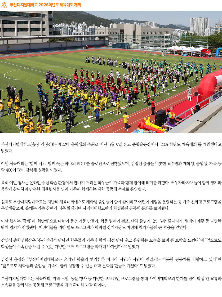 ▶부산디지털대학교 2026학년도 체육대회 개최◀
부산디지털대학교(총장 김정선)는 제22대 총학생회 주최로 지난 5월 9일 본교 종합운동장에서 ‘2026학년도 체육대회’를 개최했다고 밝혔다.
이번 체육대회는 ‘함께 뛰고, 함께 웃는 하나의 BDU’를 슬로건으로 진행됐으며, 김정선 총장을 비롯한 교수진과 재학생, 졸업생, 가족 등 약 400여 명이 참석해 성황을 이뤘다.
특히 이번 행사는 온라인 중심 학습 환경에서 만나기 어려운 학우들이 가족과 함께 참여해 의미를 더했다. 배우자와 자녀들이 함께 경기와 응원에 참여하며 단순한 체육행사를 넘어 가족이 함께하는 대학 공동체 축제로 운영됐다.
실제로 부산디지털대학교는 지난해 체육대회에서도 재학생·졸업생이 함께 참여하고 어린이 게임을 운영하는 등 가족 친화형 프로그램을 운영해왔으며, 올해는 가족 참여가 더욱 확대되며 사이버대학교만의 차별화된 공동체 문화를 보여줬다.
이날 행사는 ‘꿈팀’과 ‘희망팀’으로 나뉘어 풍선 기둥 만들기, 협동 릴레이 점프, 단체 줄넘기, 2인 3각, 줄다리기, 릴레이 계주 등 다양한 단체 경기가 진행됐다. 어린이들을 위한 별도 프로그램과 학과별 장기자랑도 마련돼 참가자들의 큰 호응을 얻었다.
강영식 총학생회장은 “온라인에서 만나던 학우들이 가족과 함께 직접 만나 웃고 응원하는 모습을 보며 큰 보람을 느꼈다”며 “앞으로도 학생들이 소속감을 느낄 수 있는 다양한 교류 프로그램을 확대해 나가겠다”고 말했다.
김정선 총장은 “부산디지털대학교는 온라인 학습의 편리함뿐 아니라 사람과 사람이 연결되는 따뜻한 공동체를 지향하고 있다”며 “앞으로도 재학생과 졸업생, 가족이 함께 성장할 수 있는 대학 문화를 만들어 가겠다”고 밝혔다.
부산디지털대학교는 체육대회, 지역 모임, 동문 행사 등 다양한 오프라인 프로그램을 통해 사이버대학교의 한계를 넘어 학생 간 교류와 소속감을 강화하는 공동체 프로그램을 지속 확대해 나갈 획이다.