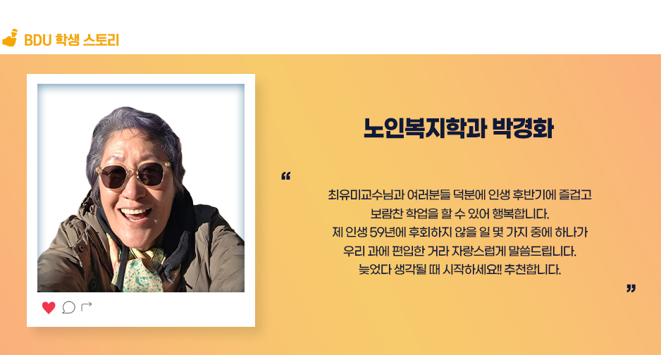 노인복지학과 박경화. 최유미교수님과 여러분들 덕분에 인생 후반기에 즐겁고 보람찬 학업을 할 수 있어 행복합니다. 제 인생 59년에 후회하지 않을 일 몇 가지 중에 하나가 우리 과에 편입한 거라 자랑스럽게 말씀드립니다. 늦었다 생각될 때 시작하세여!! 추천합니다. 
