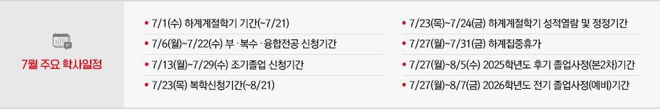 2026년 7월 주요학사일정 * 7/1(수) 하계계절학기 기간(~7/21) * 7/6(월)~7/22(수) 부․복수․융합전공 신청기간 * 7/13(월)~7/29(수) 조기졸업 신청기간 * 7/23(목) 복학신청기간(~8/21) * 7/23(목)~7/24(금) 하계계절학기 성적열람 및 정정기간 * 7/27(월)~7/31(금) 하계집중휴가 * 7/27(월)~8/5(수) 2025학년도 후기 졸업사정(본2차)기간 * 7/27(월)~8/7(금) 2026학년도 전기 졸업사정(예비)기간