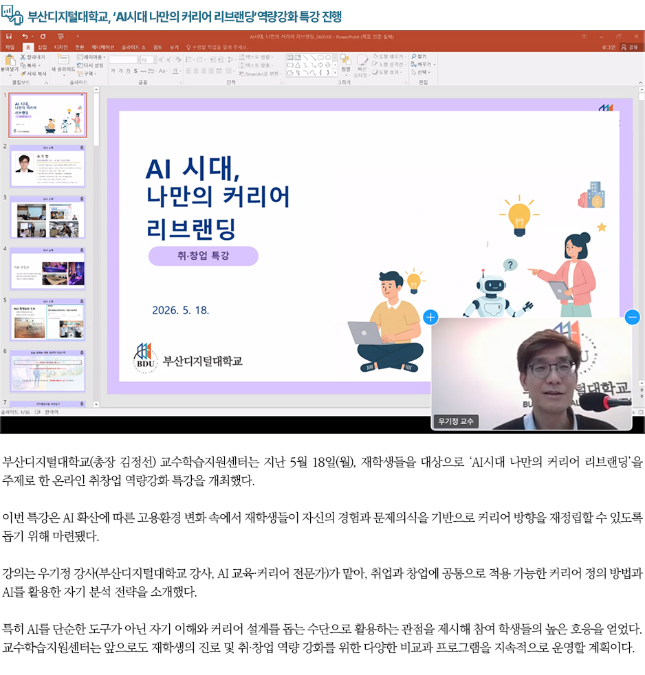 ▶부산디지털대학교, &lsquo;AI시대 나만의 커리어 리브랜딩&rsquo;역량강화 특강 진행◀ 부산디지털대학교(총장 김정선) 교수학습지원센터는 지난 5월 18일(월), 재학생들을 대상으로 &lsquo;AI시대 나만의 커리어 리브랜딩&rsquo;을 주제로 한 온라인 취창업 역량강화 특강을 개최했다. 이번 특강은 AI 확산에 따른 고용환경 변화 속에서 재학생들이 자신의 경험과 문제의식을 기반으로 커리어 방향을 재정립할 수 있도록 돕기 위해 마련됐다. 강의는 우기정 강사(부산디지털대학교 강사, AI 교육&middot;커리어 전문가)가 맡아, 취업과 창업에 공통으로 적용 가능한 커리어 정의 방법과 AI를 활용한 자기 분석 전략을 소개했다. 특히 AI를 단순한 도구가 아닌 자기 이해와 커리어 설계를 돕는 수단으로 활용하는 관점을 제시해 참여 학생들의 높은 호응을 얻었다. 교수학습지원센터는 앞으로도 재학생의 진로 및 취&middot;창업 역량 강화를 위한 다양한 비교과 프로그램을 지속적으로 운영할 계획이다.
