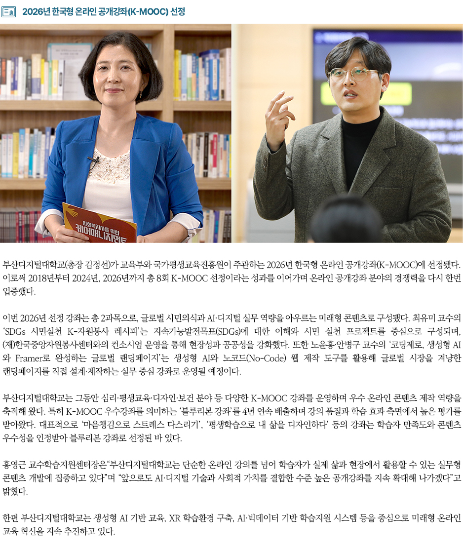 ▶2026년 한국형 온라인 공개강좌(K-MOOC) 선정◀ 부산디지털대학교(총장 김정선)가 교육부와 국가평생교육진흥원이 주관하는 2026년 한국형 온라인 공개강좌(K-MOOC)에 선정됐다. 이로써 2018년부터 2024년, 2026년까지 총 8회 K-MOOC 선정이라는 성과를 이어가며 온라인 공개강좌 분야의 경쟁력을 다시 한번 입증했다. 이번 2026년 선정 강좌는 총 2과목으로, 글로벌 시민의식과 AI&middot;디지털 실무 역량을 아우르는 미래형 콘텐츠로 구성됐다. 최유미 교수의 &lsquo;SDGs 시민실천 K-자원봉사 레시피&rsquo;는 지속가능발전목표(SDGs)에 대한 이해와 시민 실천 프로젝트를 중심으로 구성되며, (재)한국중앙자원봉사센터와의 컨소시엄 운영을 통해 현장성과 공공성을 강화했다. 또한 노윤홍&middot;안병구 교수의 &lsquo;코딩제로, 생성형 AI와 Framer로 완성하는 글로벌 랜딩페이지&rsquo;는 생성형 AI와 노코드(No-Code) 웹 제작 도구를 활용해 글로벌 시장을 겨냥한 랜딩페이지를 직접 설계&middot;제작하는 실무 중심 강좌로 운영될 예정이다. 부산디지털대학교는 그동안 심리&middot;평생교육&middot;디자인&middot;보건 분야 등 다양한 K-MOOC 강좌를 운영하며 우수 온라인 콘텐츠 제작 역량을 축적해 왔다. 특히 K-MOOC 우수강좌를 의미하는 &lsquo;블루리본 강좌&rsquo;를 4년 연속 배출하며 강의 품질과 학습 효과 측면에서 높은 평가를 받아왔다. 대표적으로 &lsquo;마음챙김으로 스트레스 다스리기&rsquo;, &lsquo;평생학습으로 내 삶을 디자인하다&rsquo; 등의 강좌는 학습자 만족도와 콘텐츠 우수성을 인정받아 블루리본 강좌로 선정된 바 있다. 홍영근 교수학습지원센터장은&ldquo;부산디지털대학교는 단순한 온라인 강의를 넘어 학습자가 실제 삶과 현장에서 활용할 수 있는 실무형 콘텐츠 개발에 집중하고 있다&rdquo;며 &ldquo;앞으로도 AI&middot;디지털 기술과 사회적 가치를 결합한 수준 높은 공개강좌를 지속 확대해 나가겠다&rdquo;고 밝혔다. 한편 부산디지털대학교는 생성형 AI 기반 교육, XR 학습환경 구축, AI&middot;빅데이터 기반 학습지원 시스템 등을 중심으로 미래형 온라인 교육 혁신을 지속 추진하고 있다.