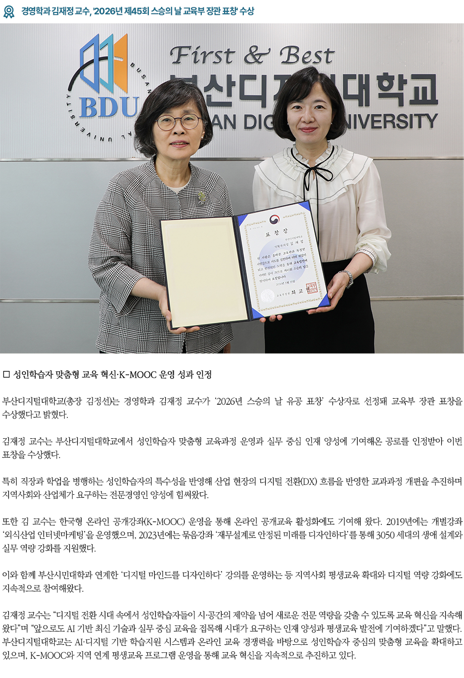 ▶경영학과 김재정 교수, '2026년 제45회 스승의 날 교육부 장관 표창' 수상◀ ∎ 성인학습자 맞춤형 교육 혁신&middot;K-MOOC 운영 성과 인정 부산디지털대학교(총장 김정선)는 경영학과 김재정 교수가 &lsquo;2026년 스승의 날 유공 표창&rsquo; 수상자로 선정돼 교육부 장관 표창을 수상했다고 밝혔다. 김재정 교수는 부산디지털대학교에서 성인학습자 맞춤형 교육과정 운영과 실무 중심 인재 양성에 기여해온 공로를 인정받아 이번 표창을 수상했다. 특히 직장과 학업을 병행하는 성인학습자의 특수성을 반영해 산업 현장의 디지털 전환(DX) 흐름을 반영한 교과과정 개편을 추진하며 지역사회와 산업체가 요구하는 전문경영인 양성에 힘써왔다. 또한 김 교수는 한국형 온라인 공개강좌(K-MOOC) 운영을 통해 온라인 공개교육 활성화에도 기여해 왔다. 2019년에는 개별강좌 &lsquo;외식산업 인터넷마케팅&rsquo;을 운영했으며, 2023년에는 묶음강좌 &lsquo;재무설계로 안정된 미래를 디자인하다&rsquo;를 통해 3050 세대의 생애 설계와 실무 역량 강화를 지원했다. 이와 함께 부산시민대학과 연계한 &lsquo;디지털 마인드를 디자인하다&rsquo; 강의를 운영하는 등 지역사회 평생교육 확대와 디지털 역량 강화에도 지속적으로 참여해왔다. 김재정 교수는 &ldquo;디지털 전환 시대 속에서 성인학습자들이 시&middot;공간의 제약을 넘어 새로운 전문 역량을 갖출 수 있도록 교육 혁신을 지속해 왔다&rdquo;며 &ldquo;앞으로도 AI 기반 최신 기술과 실무 중심 교육을 접목해 시대가 요구하는 인재 양성과 평생교육 발전에 기여하겠다&rdquo;고 말했다. 부산디지털대학교는 AI&middot;디지털 기반 학습지원 시스템과 온라인 교육 경쟁력을 바탕으로 성인학습자 중심의 맞춤형 교육을 확대하고 있으며, K-MOOC와 지역 연계 평생교육 프로그램 운영을 통해 교육 혁신을 지속적으로 추진하고 있다.
