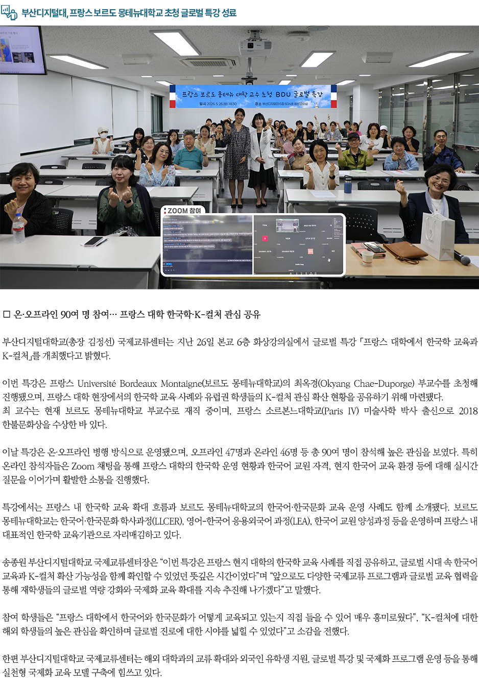 ▶부산디지털대, 프랑스 보르도 몽테뉴대학교 초청 글로벌 특강 성료◀ ∎ 온&middot;오프라인 90여 명 참여&hellip; 프랑스 대학 한국학&middot;K-컬처 관심 공유 부산디지털대학교(총장 김정선) 국제교류센터는 지난 26일 본교 6층 화상강의실에서 글로벌 특강 「프랑스 대학에서 한국학 교육과 K-컬처」를 개최했다고 밝혔다. 이번 특강은 프랑스 Universit&eacute; Bordeaux Montaigne(보르도 몽테뉴대학교)의 최옥경(Okyang Chae-Duporge) 부교수를 초청해 진행됐으며, 프랑스 대학 현장에서의 한국학 교육 사례와 유럽권 학생들의 K-컬처 관심 확산 현황을 공유하기 위해 마련됐다. 최 교수는 현재 보르도 몽테뉴대학교 부교수로 재직 중이며, 프랑스 소르본느대학교(Paris IV) 미술사학 박사 출신으로 2018 한불문화상을 수상한 바 있다. 이날 특강은 온&middot;오프라인 병행 방식으로 운영됐으며, 오프라인 47명과 온라인 46명 등 총 90여 명이 참석해 높은 관심을 보였다. 특히 온라인 참석자들은 Zoom 채팅을 통해 프랑스 대학의 한국학 운영 현황과 한국어 교원 자격, 현지 한국어 교육 환경 등에 대해 실시간 질문을 이어가며 활발한 소통을 진행했다. 특강에서는 프랑스 내 한국학 교육 확대 흐름과 보르도 몽테뉴대학교의 한국어&middot;한국문화 교육 운영 사례도 함께 소개됐다. 보르도 몽테뉴대학교는 한국어&middot;한국문화 학사과정(LLCER), 영어-한국어 응용외국어 과정(LEA), 한국어 교원 양성과정 등을 운영하며 프랑스 내 대표적인 한국학 교육기관으로 자리매김하고 있다. 송종원 부산디지털대학교 국제교류센터장은 &ldquo;이번 특강은 프랑스 현지 대학의 한국학 교육 사례를 직접 공유하고, 글로벌 시대 속 한국어 교육과 K-컬처 확산 가능성을 함께 확인할 수 있었던 뜻깊은 시간이었다&rdquo;며 &ldquo;앞으로도 다양한 국제교류 프로그램과 글로벌 교육 협력을 통해 재학생들의 글로벌 역량 강화와 국제화 교육 확대를 지속 추진해 나가겠다&rdquo;고 말했다. 참여 학생들은 &ldquo;프랑스 대학에서 한국어와 한국문화가 어떻게 교육되고 있는지 직접 들을 수 있어 매우 흥미로웠다&rdquo;, &ldquo;K-컬처에 대한 해외 학생들의 높은 관심을 확인하며 글로벌 진로에 대한 시야를 넓힐 수 있었다&rdquo;고 소감을 전했다. 한편 부산디지털대학교 국제교류센터는 해외 대학과의 교류 확대와 외국인 유학생 지원, 글로벌 특강 및 국제화 프로그램 운영 등을 통해 실천형 국제화 교육 모델 구축에 힘쓰고 있다.