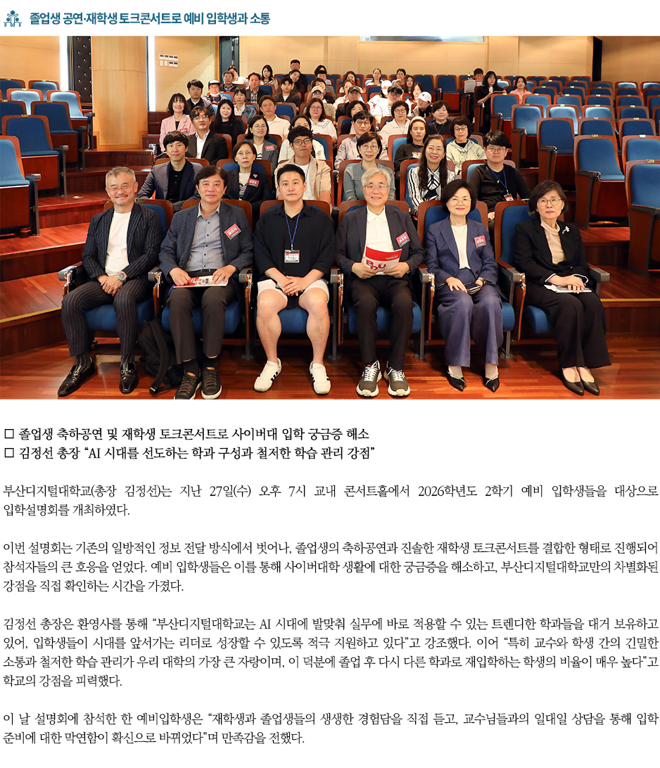 ▶졸업생 공연&middot;재학생 토크콘서트로 예비 입학생과 소통◀ 부산디지털대학교(총장 김정선)는 지난 27일(수) 오후 7시 교내 콘서트홀에서 2026학년도 2학기 예비 입학생들을 대상으로 입학설명회를 개최하였다. 이번 설명회는 기존의 일방적인 정보 전달 방식에서 벗어나, 졸업생의 축하공연과 진솔한 재학생 토크콘서트를 결합한 형태로 진행되어 참석자들의 큰 호응을 얻었다. 예비 입학생들은 이를 통해 사이버대학 생활에 대한 궁금증을 해소하고, 부산디지털대학교만의 차별화된 강점을 직접 확인하는 시간을 가졌다. 김정선 총장은 환영사를 통해 &ldquo;부산디지털대학교는 AI 시대에 발맞춰 실무에 바로 적용할 수 있는 트렌디한 학과들을 대거 보유하고 있어, 입학생들이 시대를 앞서가는 리더로 성장할 수 있도록 적극 지원하고 있다&rdquo;고 강조했다. 이어 &ldquo;특히 교수와 학생 간의 긴밀한 소통과 철저한 학습 관리가 우리 대학의 가장 큰 자랑이며, 이 덕분에 졸업 후 다시 다른 학과로 재입학하는 학생의 비율이 매우 높다&rdquo;고 학교의 강점을 피력했다. 이 날 설명회에 참석한 한 예비입학생은 &ldquo;재학생과 졸업생들의 생생한 경험담을 직접 듣고, 교수님들과의 일대일 상담을 통해 입학 준비에 대한 막연함이 확신으로 바뀌었다&rdquo;며 만족감을 전했다.
