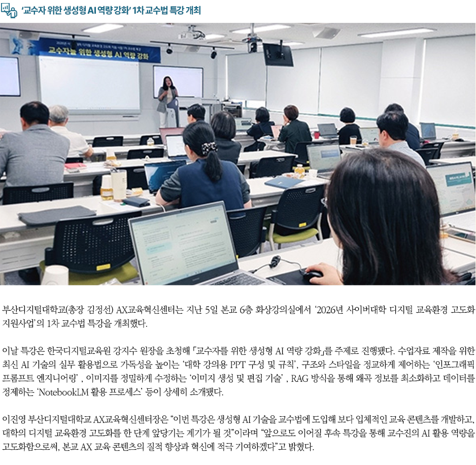 ▶&lsquo;교수자 위한 생성형 AI 역량 강화&rsquo; 1차 교수법 특강 개최◀ 부산디지털대학교(총장 김정선) AX교육혁신센터는 지난 5일 본교 6층 화상강의실에서 &lsquo;2026년 사이버대학 디지털 교육환경 고도화 지원사업&rsquo;의 1차 교수법 특강을 개최했다. 이날 특강은 한국디지털교육원 강지수 원장을 초청해 「교수자를 위한 생성형 AI 역량 강화」를 주제로 진행됐다. 수업자료 제작을 위한 최신 AI 기술의 실무 활용법으로 가독성을 높이는 &lsquo;대학 강의용 PPT 구성 및 규칙&rsquo;, 구조와 스타일을 정교하게 제어하는 &lsquo;인포그래픽 프롬프트 엔지니어링&rsquo; , 이미지를 정밀하게 수정하는 &lsquo;이미지 생성 및 편집 기술&rsquo; , RAG 방식을 통해 왜곡 정보를 최소화하고 데이터를 정제하는 &lsquo;NotebookLM 활용 프로세스&rsquo; 등이 상세히 소개됐다. 이진영 부산디지털대학교 AX교육혁신센터장은 &ldquo;이번 특강은 생성형 AI 기술을 교수법에 도입해 보다 입체적인 교육 콘텐츠를 개발하고, 대학의 디지털 교육환경 고도화를 한 단계 앞당기는 계기가 될 것&rdquo;이라며 &ldquo;앞으로도 이어질 후속 특강을 통해 교수진의 AI 활용 역량을 고도화함으로써, 본교 AX 교육 콘텐츠의 질적 향상과 혁신에 적극 기여하겠다&rdquo;고 밝혔다.