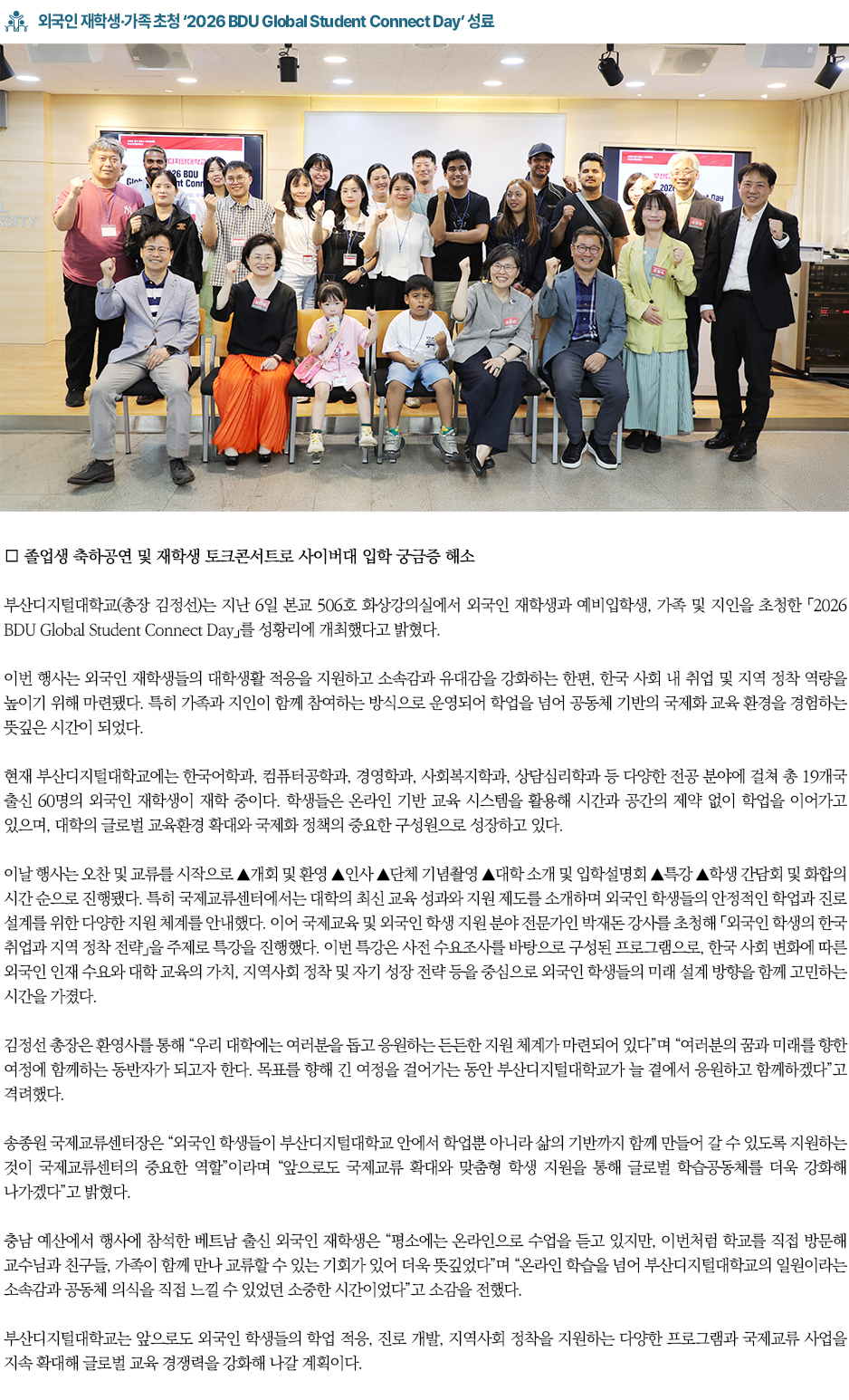 ▶외국인 재학생&middot;가족 초청 &lsquo;2026 BDU Global Student Connect Day&rsquo; 성료◀ ∎ 외국인 재학생&middot;가족 함께 참여&hellip; 소속감과 글로벌 교류의 장 마련 부산디지털대학교(총장 김정선)는 지난 6일 본교 506호 화상강의실에서 외국인 재학생과 예비입학생, 가족 및 지인을 초청한 「2026 BDU Global Student Connect Day」를 성황리에 개최했다고 밝혔다. 이번 행사는 외국인 재학생들의 대학생활 적응을 지원하고 소속감과 유대감을 강화하는 한편, 한국 사회 내 취업 및 지역 정착 역량을 높이기 위해 마련됐다. 특히 가족과 지인이 함께 참여하는 방식으로 운영되어 학업을 넘어 공동체 기반의 국제화 교육 환경을 경험하는 뜻깊은 시간이 되었다. 현재 부산디지털대학교에는 한국어학과, 컴퓨터공학과, 경영학과, 사회복지학과, 상담심리학과 등 다양한 전공 분야에 걸쳐 총 19개국 출신 60명의 외국인 재학생이 재학 중이다. 학생들은 온라인 기반 교육 시스템을 활용해 시간과 공간의 제약 없이 학업을 이어가고 있으며, 대학의 글로벌 교육환경 확대와 국제화 정책의 중요한 구성원으로 성장하고 있다. 이날 행사는 오찬 및 교류를 시작으로 ▲개회 및 환영 ▲인사 ▲단체 기념촬영 ▲대학 소개 및 입학설명회 ▲특강 ▲학생 간담회 및 화합의 시간 순으로 진행됐다. 특히 국제교류센터에서는 대학의 최신 교육 성과와 지원 제도를 소개하며 외국인 학생들의 안정적인 학업과 진로 설계를 위한 다양한 지원 체계를 안내했다. 이어 국제교육 및 외국인 학생 지원 분야 전문가인 박재돈 강사를 초청해 「외국인 학생의 한국 취업과 지역 정착 전략」을 주제로 특강을 진행했다. 이번 특강은 사전 수요조사를 바탕으로 구성된 프로그램으로, 한국 사회 변화에 따른 외국인 인재 수요와 대학 교육의 가치, 지역사회 정착 및 자기 성장 전략 등을 중심으로 외국인 학생들의 미래 설계 방향을 함께 고민하는 시간을 가졌다. 김정선 총장은 환영사를 통해 &ldquo;우리 대학에는 여러분을 돕고 응원하는 든든한 지원 체계가 마련되어 있다&rdquo;며 &ldquo;여러분의 꿈과 미래를 향한 여정에 함께하는 동반자가 되고자 한다. 목표를 향해 긴 여정을 걸어가는 동안 부산디지털대학교가 늘 곁에서 응원하고 함께하겠다&rdquo;고 격려했다. 송종원 국제교류센터장은 &ldquo;외국인 학생들이 부산디지털대학교 안에서 학업뿐 아니라 삶의 기반까지 함께 만들어 갈 수 있도록 지원하는 것이 국제교류센터의 중요한 역할&rdquo;이라며 &ldquo;앞으로도 국제교류 확대와 맞춤형 학생 지원을 통해 글로벌 학습공동체를 더욱 강화해 나가겠다&rdquo;고 밝혔다. 충남 예산에서 행사에 참석한 베트남 출신 외국인 재학생은 &ldquo;평소에는 온라인으로 수업을 듣고 있지만, 이번처럼 학교를 직접 방문해 교수님과 친구들, 가족이 함께 만나 교류할 수 있는 기회가 있어 더욱 뜻깊었다&rdquo;며 &ldquo;온라인 학습을 넘어 부산디지털대학교의 일원이라는 소속감과 공동체 의식을 직접 느낄 수 있었던 소중한 시간이었다&rdquo;고 소감을 전했다. 부산디지털대학교는 앞으로도 외국인 학생들의 학업 적응, 진로 개발, 지역사회 정착을 지원하는 다양한 프로그램과 국제교류 사업을 지속 확대해 글로벌 교육 경쟁력을 강화해 나갈 계획이다.