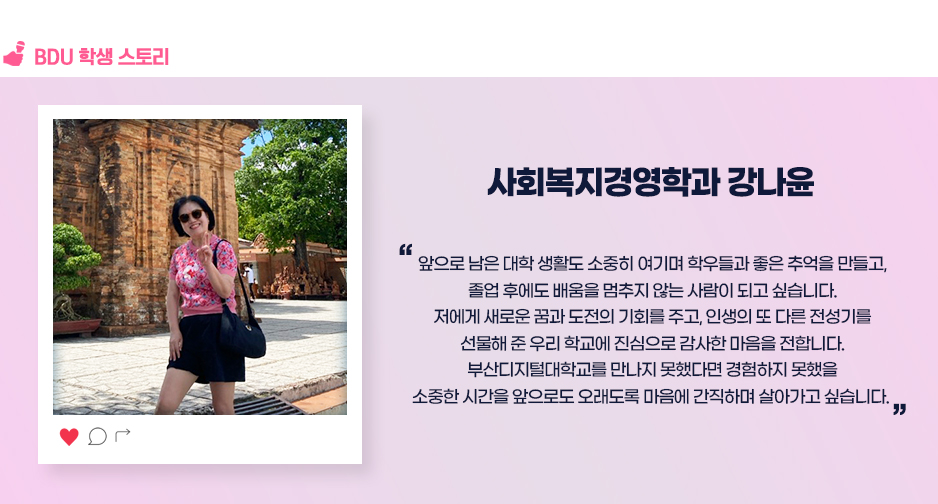 사회복지경영학과 강나윤. 앞으로 남은 대학 생활도 소중히 여기며 학우들과 좋은 추억을 만들고, 졸업 후에도 배움을 멈추지 않는 사람이 되고 싶습니다. 저에게 새로운 꿈과 도전의 기회를 주고, 인생의 또 다른 전성기를 선물해 준 우리 학교에 진심으로 감사한 마음을 전합니다. 부산디지털대학교를 만나지 못했다면 경험하지 못했을 소중한 시간을 앞으로도 오래도록 마음에 간직하며 살아가고 싶습니다. 