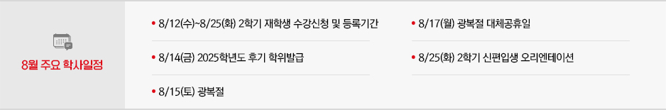 2026년 8월 주요학사일정 * 8/12(수)~8/25(화) 2학기 재학생 수강신청 및 등록기간 * 8/14(금) 2025학년도 후기 학위발급 * 8/15(토) 광복절 * 8/17(월) 광복절 대체공휴일 * 8/25(화) 2학기 신편입생 오리엔테이션