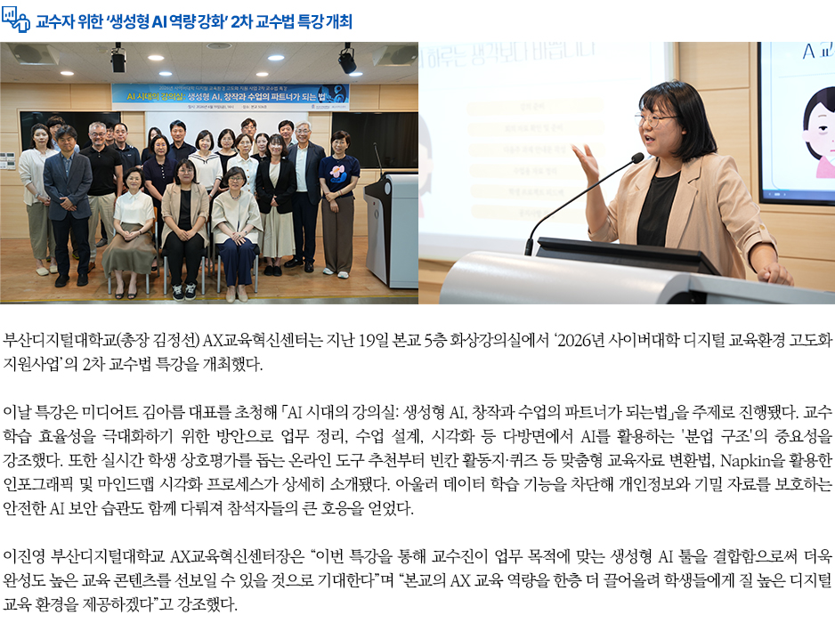 ▶교수자 위한 &lsquo;생성형 AI 역량 강화&rsquo; 2차 교수법 특강 개최◀ 부산디지털대학교(총장 김정선) AX교육혁신센터는 지난 19일 본교 5층 화상강의실에서 &lsquo;2026년 사이버대학 디지털 교육환경 고도화 지원사업&rsquo;의 2차 교수법 특강을 개최했다. 이날 특강은 미디어트 김아름 대표를 초청해 「AI 시대의 강의실: 생성형 AI, 창작과 수업의 파트너가 되는법」을 주제로 진행됐다. 교수 학습 효율성을 극대화하기 위한 방안으로 업무 정리, 수업 설계, 시각화 등 다방면에서 AI를 활용하는 '분업 구조'의 중요성을 강조했다. 또한 실시간 학생 상호평가를 돕는 온라인 도구 추천부터 빈칸 활동지&middot;퀴즈 등 맞춤형 교육자료 변환법, Napkin을 활용한 인포그래픽 및 마인드맵 시각화 프로세스가 상세히 소개됐다. 아울러 데이터 학습 기능을 차단해 개인정보와 기밀 자료를 보호하는 안전한 AI 보안 습관도 함께 다뤄져 참석자들의 큰 호응을 얻었다. 이진영 부산디지털대학교 AX교육혁신센터장은 &ldquo;이번 특강을 통해 교수진이 업무 목적에 맞는 생성형 AI 툴을 결합함으로써 더욱 완성도 높은 교육 콘텐츠를 선보일 수 있을 것으로 기대한다&rdquo;며 &ldquo;본교의 AX 교육 역량을 한층 더 끌어올려 학생들에게 질 높은 디지털 교육 환경을 제공하겠다&rdquo;고 강조했다.
