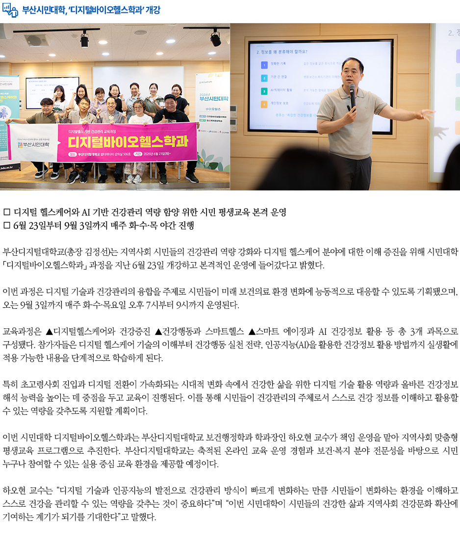 ▶부산시민대학, &lsquo;디지털바이오헬스학과&rsquo; 개강◀ 부산디지털대학교(총장 김정선)는 지역사회 시민들의 건강관리 역량 강화와 디지털 헬스케어 분야에 대한 이해 증진을 위해 시민대학 「디지털바이오헬스학과」 과정을 지난 6월 23일 개강하고 본격적인 운영에 들어갔다고 밝혔다. 이번 과정은 디지털 기술과 건강관리의 융합을 주제로 시민들이 미래 보건의료 환경 변화에 능동적으로 대응할 수 있도록 기획됐으며, 오는 9월 3일까지 매주 화&middot;수&middot;목요일 오후 7시부터 9시까지 운영된다. 교육과정은 ▲디지털헬스케어와 건강증진 ▲건강행동과 스마트헬스 ▲스마트 에이징과 AI 건강정보 활용 등 총 3개 과목으로 구성됐다. 참가자들은 디지털 헬스케어 기술의 이해부터 건강행동 실천 전략, 인공지능(AI)을 활용한 건강정보 활용 방법까지 실생활에 적용 가능한 내용을 단계적으로 학습하게 된다. 특히 초고령사회 진입과 디지털 전환이 가속화되는 시대적 변화 속에서 건강한 삶을 위한 디지털 기술 활용 역량과 올바른 건강정보 해석 능력을 높이는 데 중점을 두고 교육이 진행된다. 이를 통해 시민들이 건강관리의 주체로서 스스로 건강 정보를 이해하고 활용할 수 있는 역량을 갖추도록 지원할 계획이다. 이번 시민대학 디지털바이오헬스학과는 부산디지털대학교 보건행정학과 학과장인 하오현 교수가 책임 운영을 맡아 지역사회 맞춤형 평생교육 프로그램으로 추진한다. 부산디지털대학교는 축적된 온라인 교육 운영 경험과 보건&middot;복지 분야 전문성을 바탕으로 시민 누구나 참여할 수 있는 실용 중심 교육 환경을 제공할 예정이다. 하오현 교수는 &ldquo;디지털 기술과 인공지능의 발전으로 건강관리 방식이 빠르게 변화하는 만큼 시민들이 변화하는 환경을 이해하고 스스로 건강을 관리할 수 있는 역량을 갖추는 것이 중요하다&rdquo;며 &ldquo;이번 시민대학이 시민들의 건강한 삶과 지역사회 건강문화 확산에 기여하는 계기가 되기를 기대한다&rdquo;고 말했다. 한편 부산디지털대학교 시민대학은 대학의 교육 자원을 지역사회와 공유하며 시민 누구나 평생학습에 참여할 수 있는 기회를 제공하고 있으며, 지역사회와 함께 성장하는 시민 중심 평생교육 모델을 지속 확대해 나갈 계획이다.