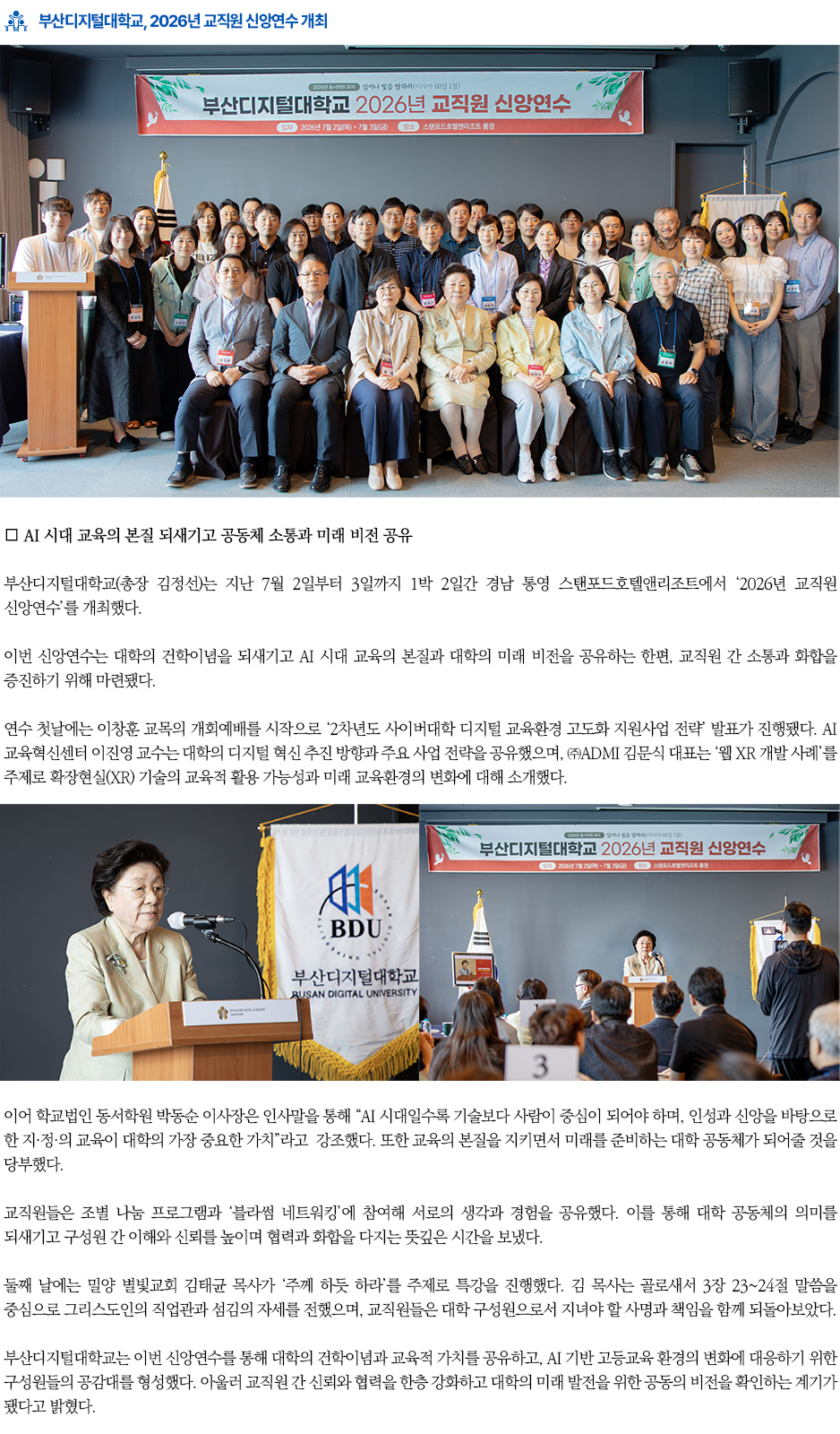▶부산디지털대학교, 2026년 교직원 신앙연수 개최◀ 부산디지털대학교(총장 김정선)는 지난 7월 2일부터 3일까지 1박 2일간 경남 통영 스탠포드호텔앤리조트에서 &lsquo;2026년 교직원 신앙연수&rsquo;를 개최했다. 이번 신앙연수는 대학의 건학이념을 되새기고 AI 시대 교육의 본질과 대학의 미래 비전을 공유하는 한편, 교직원 간 소통과 화합을 증진하기 위해 마련됐다. 연수 첫날에는 이창훈 교목의 개회예배를 시작으로 &lsquo;2차년도 사이버대학 디지털 교육환경 고도화 지원사업 전략&rsquo; 발표가 진행됐다. AI교육혁신센터 이진영 교수는 대학의 디지털 혁신 추진 방향과 주요 사업 전략을 공유했으며, ㈜ADMI 김문식 대표는 &lsquo;웹 XR 개발 사례&rsquo;를 주제로 확장현실(XR) 기술의 교육적 활용 가능성과 미래 교육환경의 변화에 대해 소개했다. 이어 학교법인 동서학원 박동순 이사장은 인사말을 통해 &ldquo;AI 시대일수록 기술보다 사람이 중심이 되어야 하며, 인성과 신앙을 바탕으로 한 지&middot;정&middot;의 교육이 대학의 가장 중요한 가치&rdquo;라고 강조했다. 또한 교육의 본질을 지키면서 미래를 준비하는 대학 공동체가 되어줄 것을 당부했다. 교직원들은 조별 나눔 프로그램과 &lsquo;블라썸 네트워킹&rsquo;에 참여해 서로의 생각과 경험을 공유했다. 이를 통해 대학 공동체의 의미를 되새기고 구성원 간 이해와 신뢰를 높이며 협력과 화합을 다지는 뜻깊은 시간을 보냈다. 둘째 날에는 밀양 별빛교회 김태균 목사가 &lsquo;주께 하듯 하라&rsquo;를 주제로 특강을 진행했다. 김 목사는 골로새서 3장 23~24절 말씀을 중심으로 그리스도인의 직업관과 섬김의 자세를 전했으며, 교직원들은 대학 구성원으로서 지녀야 할 사명과 책임을 함께 되돌아보았다. 부산디지털대학교는 이번 신앙연수를 통해 대학의 건학이념과 교육적 가치를 공유하고, AI 기반 고등교육 환경의 변화에 대응하기 위한 구성원들의 공감대를 형성했다. 아울러 교직원 간 신뢰와 협력을 한층 강화하고 대학의 미래 발전을 위한 공동의 비전을 확인하는 계기가 됐다고 밝혔다.