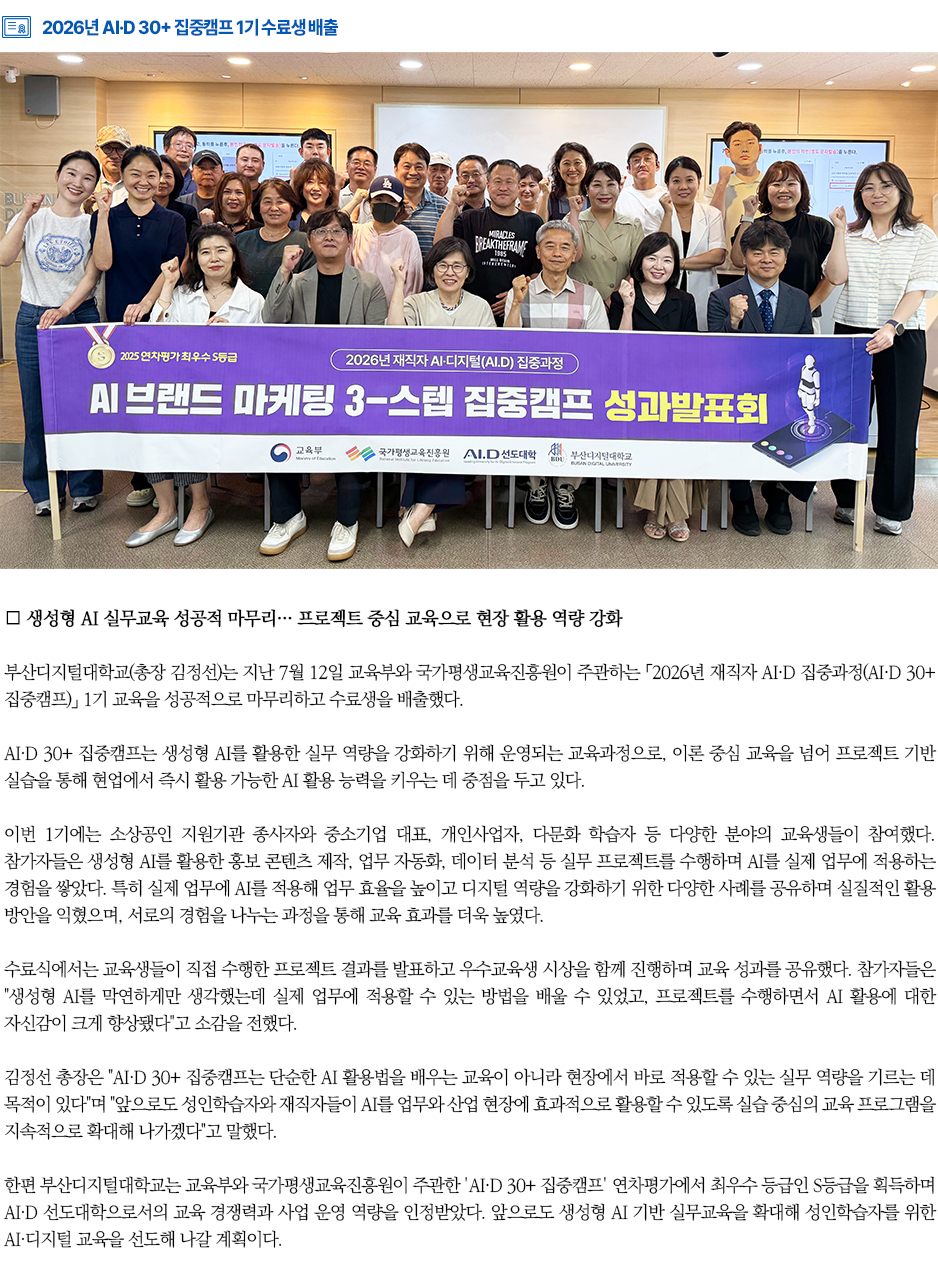 ▶2026년 AI&middot;D 30+ 집중캠프 1기 수료생 배출◀ 부산디지털대학교(총장 김정선)는 지난 7월 12일 교육부와 국가평생교육진흥원이 주관하는 「2026년 재직자 AI&middot;D 집중과정(AI&middot;D 30+ 집중캠프)」 1기 교육을 성공적으로 마무리하고 수료생을 배출했다. AI&middot;D 30+ 집중캠프는 생성형 AI를 활용한 실무 역량을 강화하기 위해 운영되는 교육과정으로, 이론 중심 교육을 넘어 프로젝트 기반 실습을 통해 현업에서 즉시 활용 가능한 AI 활용 능력을 키우는 데 중점을 두고 있다. 이번 1기에는 소상공인 지원기관 종사자와 중소기업 대표, 개인사업자, 다문화 학습자 등 다양한 분야의 교육생들이 참여했다. 참가자들은 생성형 AI를 활용한 홍보 콘텐츠 제작, 업무 자동화, 데이터 분석 등 실무 프로젝트를 수행하며 AI를 실제 업무에 적용하는 경험을 쌓았다. 특히 실제 업무에 AI를 적용해 업무 효율을 높이고 디지털 역량을 강화하기 위한 다양한 사례를 공유하며 실질적인 활용 방안을 익혔으며, 서로의 경험을 나누는 과정을 통해 교육 효과를 더욱 높였다. 수료식에서는 교육생들이 직접 수행한 프로젝트 결과를 발표하고 우수교육생 시상을 함께 진행하며 교육 성과를 공유했다. 참가자들은 