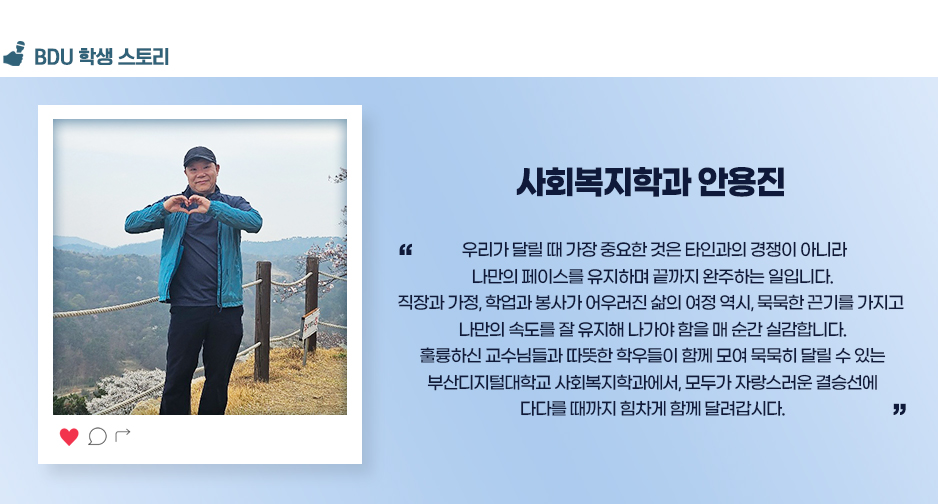 사회복지학과 안용진. 우리가 달릴 때 가장 중요한 것은 타인과의 경쟁이 아니라 나만의 페이스를 유지하며 끝까지 완주하는 일입니다. 직장과 가정, 학업과 봉사가 어우러진 삶의 여정 역시, 묵묵한 끈기를 가지고 나만의 속도를 잘 유지해 나가야 함을 매 순간 실감합니다. 훌륭하신 교수님들과 따뜻한 학우들이 함께 모여 묵묵히 달릴 수 있는 부산디지털대학교 사회복지학과에서, 모두가 자랑스러운 결승선에 다다를 때까지 힘차게 함께 달려갑시다.