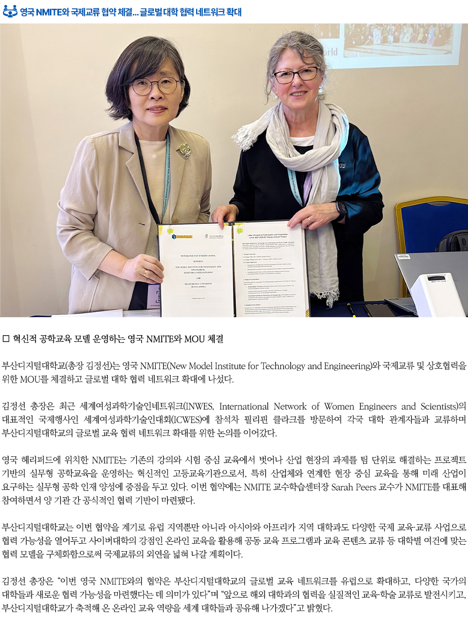 ▶영국 NMITE와 국제교류 협약 체결&hellip; 글로벌 대학 협력 네트워크 확대◀ 부산디지털대학교(총장 김정선)는 영국 NMITE(New Model Institute for Technology and Engineering)와 국제교류 및 상호협력을 위한 MOU를 체결하고 글로벌 대학 협력 네트워크 확대에 나섰다. 김정선 총장은 최근 세계여성과학기술인네트워크(INWES, International Network of Women Engineers and Scientists)의 대표적인 국제행사인 세계여성과학기술인대회(ICWES)에 참석차 필리핀 클라크를 방문하여 각국 대학 관계자들과 교류하며 부산디지털대학교의 글로벌 교육 협력 네트워크 확대를 위한 논의를 이어갔다. 영국 헤리퍼드에 위치한 NMITE는 기존의 강의와 시험 중심 교육에서 벗어나 산업 현장의 과제를 팀 단위로 해결하는 프로젝트 기반의 실무형 공학교육을 운영하는 혁신적인 고등교육기관으로서, 특히 산업체와 연계한 현장 중심 교육을 통해 미래 산업이 요구하는 실무형 공학 인재 양성에 중점을 두고 있다. 이번 협약에는 NMITE 교수학습센터장 Sarah Peers 교수가 NMITE를 대표해 참여하면서 양 기관 간 공식적인 협력 기반이 마련됐다. 부산디지털대학교는 이번 협약을 계기로 유럽 지역뿐만 아니라 아시아와 아프리카 지역 대학과도 다양한 국제 교육&middot;교류 사업으로 협력 가능성을 열어두고 사이버대학의 강점인 온라인 교육을 활용해 공동 교육 프로그램과 교육 콘텐츠 교류 등 대학별 여건에 맞는 협력 모델을 구체화함으로써 국제교류의 외연을 넓혀 나갈 계획이다. 김정선 총장은 &ldquo;이번 영국 NMITE와의 협약은 부산디지털대학교의 글로벌 교육 네트워크를 유럽으로 확대하고, 다양한 국가의 대학들과 새로운 협력 가능성을 마련했다는 데 의미가 있다&rdquo;며 &ldquo;앞으로 해외 대학과의 협력을 실질적인 교육&middot;학술 교류로 발전시키고, 부산디지털대학교가 축적해 온 온라인 교육 역량을 세계 대학들과 공유해 나가겠다&rdquo;고 밝혔다.