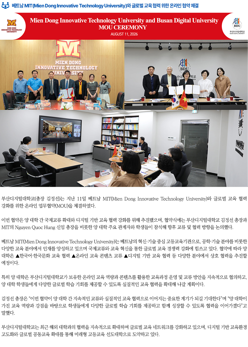 ▶베트남 MIT(Mien Dong Innovative Technology University)와 글로벌 교육 협력 위한 온라인 협약 체결◀ 부산디지털대학교(총장 김정선)는 지난 11일 베트남 MIT(Mien Dong Innovative Technology University)와 글로벌 교육 협력 강화를 위한 온라인 업무협약(MOU)을 체결하였다. 이번 협약은 양 대학 간 국제교류 확대와 디지털 기반 교육 협력 강화를 위해 추진됐으며, 협약식에는 부산디지털대학교 김정선 총장과 MIT의 Nguyen Quoc Hung 신임 총장을 비롯한 양 대학 주요 관계자와 학생들이 참석해 향후 교류 및 협력 방향을 논의했다. 베트남 MIT(Mien Dong Innovative Technology University)는 베트남의 혁신&middot;기술 중심 고등교육기관으로, 공학&middot;기술 분야를 비롯한 다양한 교육 분야에서 인재를 양성하고 있으며 국제교류와 교육 혁신을 통한 글로벌 교육 경쟁력 강화에 힘쓰고 있다. 협약에 따라 양 대학은 ▲한국어&middot;한국문화 교육 협력 ▲온라인 교육 콘텐츠 교류 ▲디지털 기반 교육 협력 등 다양한 분야에서 상호 협력을 추진할 예정이다. 특히 양 대학은 부산디지털대학교가 보유한 온라인 교육 역량과 콘텐츠를 활용한 교육과정 운영 및 교류 방안을 지속적으로 협의하고, 양 대학 학생들에게 다양한 글로벌 학습 기회를 제공할 수 있도록 실질적인 교육 협력을 확대해 나갈 계획이다. 김정선 총장은 &ldquo;이번 협약이 양 대학 간 지속적인 교류와 실질적인 교육 협력으로 이어지는 중요한 계기가 되길 기대한다&rdquo;며 &ldquo;양 대학이 가진 교육 역량과 강점을 바탕으로 학생들에게 다양한 글로벌 학습 기회를 제공하고 함께 성장할 수 있도록 협력을 이어가겠다&rdquo;고 말했다. 부산디지털대학교는 최근 해외 대학과의 협력을 지속적으로 확대하며 글로벌 교육 네트워크를 강화하고 있으며, 디지털 기반 교육환경 고도화와 글로벌 공동교육 확대를 통해 미래형 고등교육 선도대학으로 도약하고 있다.