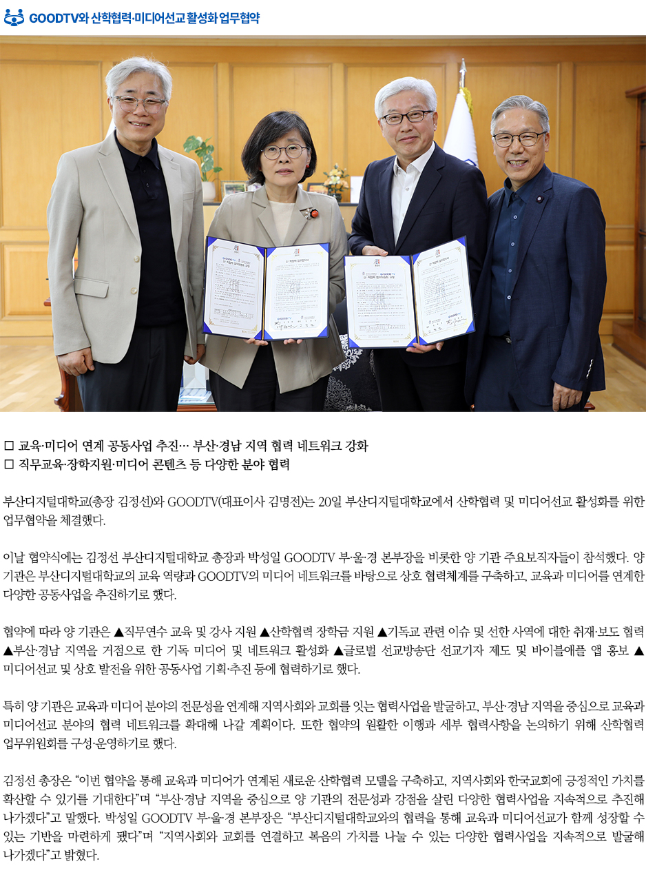 ▶GOODTV와 산학협력&middot;미디어선교 활성화 업무협약◀ 부산디지털대학교(총장 김정선)와 GOODTV(대표이사 김명전)는 20일 부산디지털대학교에서 산학협력 및 미디어선교 활성화를 위한 업무협약을 체결했다. 이날 협약식에는 김정선 부산디지털대학교 총장과 박성일 GOODTV 부&middot;울&middot;경 본부장을 비롯한 양 기관 주요보직자들이 참석했다. 양 기관은 부산디지털대학교의 교육 역량과 GOODTV의 미디어 네트워크를 바탕으로 상호 협력체계를 구축하고, 교육과 미디어를 연계한 다양한 공동사업을 추진하기로 했다. 협약에 따라 양 기관은 ▲직무연수 교육 및 강사 지원 ▲산학협력 장학금 지원 ▲기독교 관련 이슈 및 선한 사역에 대한 취재&middot;보도 협력 ▲부산&middot;경남 지역을 거점으로 한 기독 미디어 및 네트워크 활성화 ▲글로벌 선교방송단 선교기자 제도 및 바이블애플 앱 홍보 ▲미디어선교 및 상호 발전을 위한 공동사업 기획&middot;추진 등에 협력하기로 했다. 특히 양 기관은 교육과 미디어 분야의 전문성을 연계해 지역사회와 교회를 잇는 협력사업을 발굴하고, 부산&middot;경남 지역을 중심으로 교육과 미디어선교 분야의 협력 네트워크를 확대해 나갈 계획이다. 또한 협약의 원활한 이행과 세부 협력사항을 논의하기 위해 산학협력 업무위원회를 구성&middot;운영하기로 했다. 김정선 총장은 &ldquo;이번 협약을 통해 교육과 미디어가 연계된 새로운 산학협력 모델을 구축하고, 지역사회와 한국교회에 긍정적인 가치를 확산할 수 있기를 기대한다&rdquo;며 &ldquo;부산&middot;경남 지역을 중심으로 양 기관의 전문성과 강점을 살린 다양한 협력사업을 지속적으로 추진해 나가겠다&rdquo;고 말했다. 박성일 GOODTV 부&middot;울&middot;경 본부장은 &ldquo;부산디지털대학교와의 협력을 통해 교육과 미디어선교가 함께 성장할 수 있는 기반을 마련하게 됐다&rdquo;며 &ldquo;지역사회와 교회를 연결하고 복음의 가치를 나눌 수 있는 다양한 협력사업을 지속적으로 발굴해 나가겠다&rdquo;고 밝혔다. 