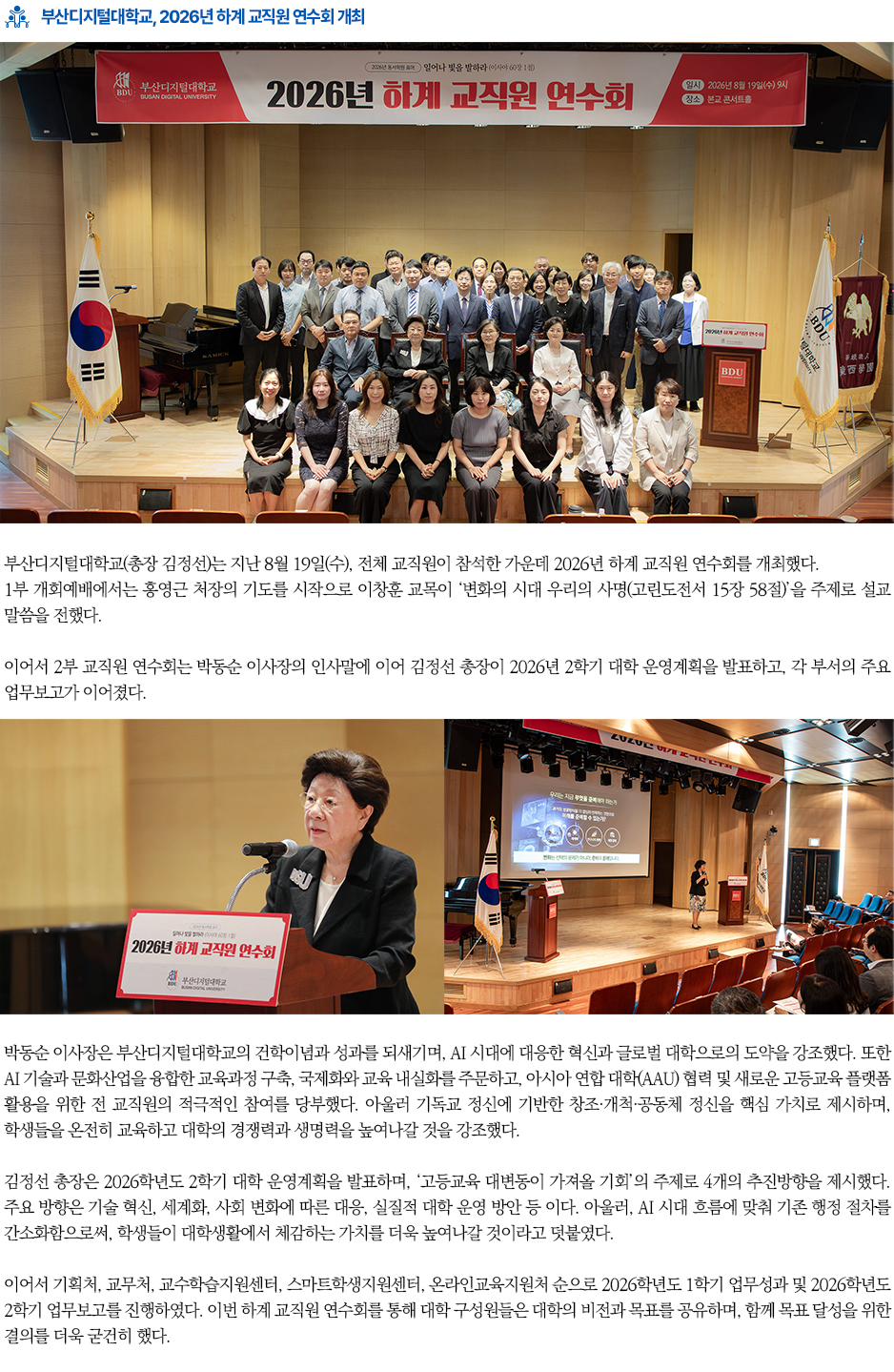 ▶2026년 하계 교직원 연수회 개최◀ 부산디지털대학교(총장 김정선)는 지난 8월 19일(수), 전체 교직원이 참석한 가운데 2026년 하계 교직원 연수회를 개최했다. 1부 개회예배에서는 홍영근 처장의 기도를 시작으로 이창훈 교목이 &lsquo;변화의 시대 우리의 사명(고린도전서 15장 58절)&rsquo;을 주제로 설교 말씀을 전했다. 회를 연결하고 복음의 가치를 나눌 수 있는 다양한 협력사업을 지속적으로 발굴해 나가겠다&rdquo;고 밝혔다. 이어서 2부 교직원 연수회는 박동순 이사장의 인사말에 이어 김정선 총장이 2026년 2학기 대학 운영계획을 발표하고, 각 부서의 주요 업무보고가 이어졌다. 박동순 이사장은 부산디지털대학교의 건학이념과 성과를 되새기며, AI 시대에 대응한 혁신과 글로벌 대학으로의 도약을 강조했다. 또한 AI 기술과 문화산업을 융합한 교육과정 구축, 국제화와 교육 내실화를 주문하고, 아시아 연합 대학(AAU) 협력 및 새로운 고등교육 플랫폼 활용을 위한 전 교직원의 적극적인 참여를 당부했다. 아울러 기독교 정신에 기반한 창조&middot;개척&middot;공동체 정신을 핵심 가치로 제시하며, 학생들을 온전히 교육하고 대학의 경쟁력과 생명력을 높여나갈 것을 강조했다. 김정선 총장은 2026학년도 2학기 대학 운영계획을 발표하며, &lsquo;고등교육 대변동이 가져올 기회&rsquo;의 주제로 4개의 추진방향을 제시했다. 주요 방향은 기술 혁신, 세계화, 사회 변화에 따른 대응, 실질적 대학 운영 방안 등 이다. 아울러, AI 시대 흐름에 맞춰 기존 행정 절차를 간소화함으로써, 학생들이 대학생활에서 체감하는 가치를 더욱 높여나갈 것이라고 덧붙였다. 이어서 기획처, 교무처, 교수학습지원센터, 스마트학생지원센터, 온라인교육지원처 순으로 2026학년도 1학기 업무성과 및 2026학년도 2학기 업무보고를 진행하였다. 이번 하계 교직원 연수회를 통해 대학 구성원들은 대학의 비전과 목표를 공유하며, 함께 목표 달성을 위한 결의를 더욱 굳건히 했다.