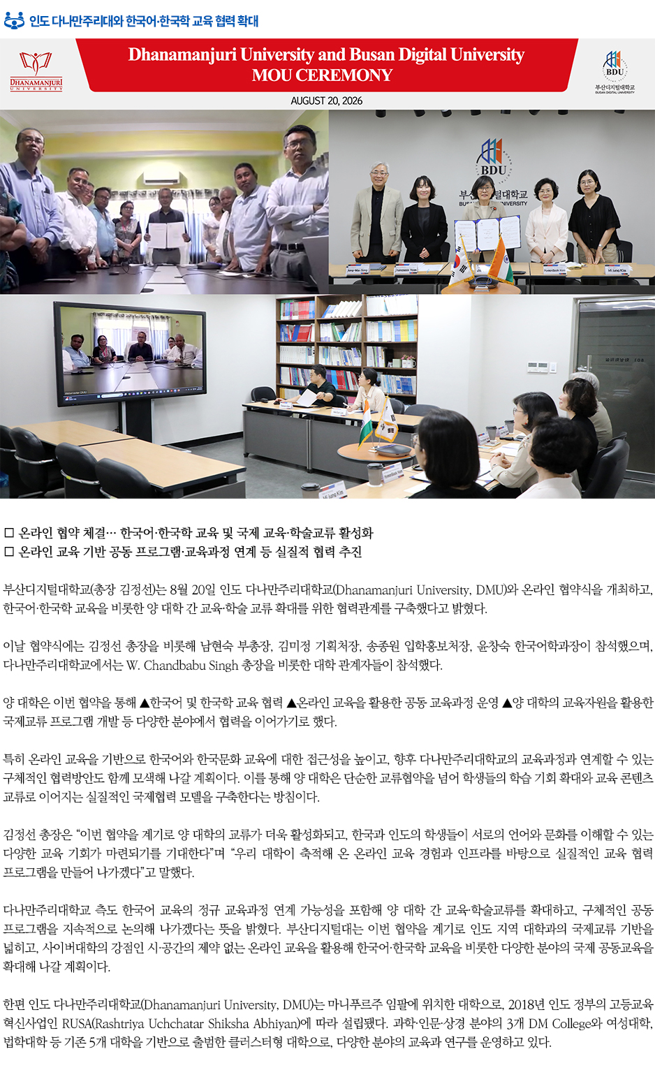 ▶인도 다나만주리대와 한국어&middot;한국학 교육 협력 확대◀ 부산디지털대학교(총장 김정선)는 8월 20일 인도 다나만주리대학교(Dhanamanjuri University, DMU)와 온라인 협약식을 개최하고, 한국어&middot;한국학 교육을 비롯한 양 대학 간 교육&middot;학술 교류 확대를 위한 협력관계를 구축했다고 밝혔다. 이날 협약식에는 김정선 총장을 비롯해 남현숙 부총장, 김미정 기획처장, 송종원 입학홍보처장, 윤창숙 한국어학과장이 참석했으며, 다나만주리대학교에서는 W. Chandbabu Singh 총장을 비롯한 대학 관계자들이 참석했다. 양 대학은 이번 협약을 통해 ▲한국어 및 한국학 교육 협력 ▲온라인 교육을 활용한 공동 교육과정 운영 ▲양 대학의 교육자원을 활용한 국제교류 프로그램 개발 등 다양한 분야에서 협력을 이어가기로 했다. 특히 온라인 교육을 기반으로 한국어와 한국문화 교육에 대한 접근성을 높이고, 향후 다나만주리대학교의 교육과정과 연계할 수 있는 구체적인 협력방안도 함께 모색해 나갈 계획이다. 이를 통해 양 대학은 단순한 교류협약을 넘어 학생들의 학습 기회 확대와 교육 콘텐츠 교류로 이어지는 실질적인 국제협력 모델을 구축한다는 방침이다. 김정선 총장은 &ldquo;이번 협약을 계기로 양 대학의 교류가 더욱 활성화되고, 한국과 인도의 학생들이 서로의 언어와 문화를 이해할 수 있는 다양한 교육 기회가 마련되기를 기대한다&rdquo;며 &ldquo;우리 대학이 축적해 온 온라인 교육 경험과 인프라를 바탕으로 실질적인 교육 협력 프로그램을 만들어 나가겠다&rdquo;고 말했다. 다나만주리대학교 측도 한국어 교육의 정규 교육과정 연계 가능성을 포함해 양 대학 간 교육&middot;학술교류를 확대하고, 구체적인 공동 프로그램을 지속적으로 논의해 나가겠다는 뜻을 밝혔다. 부산디지털대는 이번 협약을 계기로 인도 지역 대학과의 국제교류 기반을 넓히고, 사이버대학의 강점인 시&middot;공간의 제약 없는 온라인 교육을 활용해 한국어&middot;한국학 교육을 비롯한 다양한 분야의 국제 공동교육을 확대해 나갈 계획이다. 한편 인도 다나만주리대학교(Dhanamanjuri University, DMU)는 마니푸르주 임팔에 위치한 대학으로, 2018년 인도 정부의 고등교육 혁신사업인 RUSA(Rashtriya Uchchatar Shiksha Abhiyan)에 따라 설립됐다. 과학&middot;인문&middot;상경 분야의 3개 DM College와 여성대학, 법학대학 등 기존 5개 대학을 기반으로 출범한 클러스터형 대학으로, 다양한 분야의 교육과 연구를 운영하고 있다.