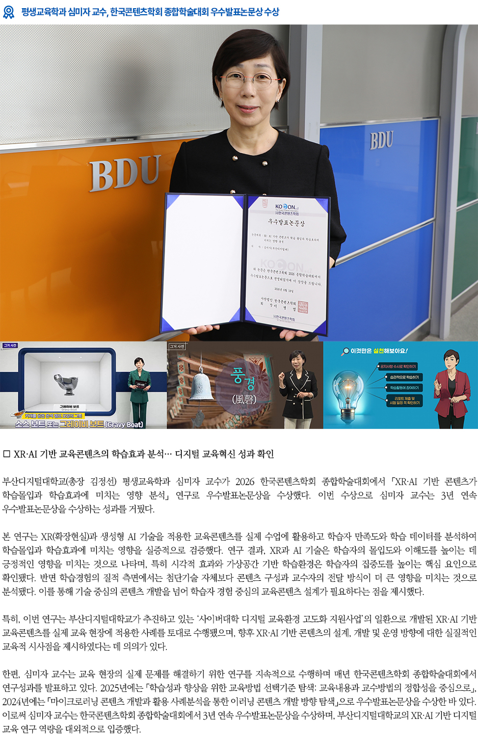 ▶평생교육학과 심미자 교수, 한국콘텐츠학회 종합학술대회 우수발표논문상 수상◀ 부산디지털대학교(총장 김정선) 평생교육학과 심미자 교수가 2026 한국콘텐츠학회 종합학술대회에서 「XR&middot;AI 기반 콘텐츠가 학습몰입과 학습효과에 미치는 영향 분석」 연구로 우수발표논문상을 수상했다. 이번 수상으로 심미자 교수는 3년 연속 우수발표논문상을 수상하는 성과를 거뒀다. 본 연구는 XR(확장현실)과 생성형 AI 기술을 적용한 교육콘텐츠를 실제 수업에 활용하고 학습자 만족도와 학습 데이터를 분석하여 학습몰입과 학습효과에 미치는 영향을 실증적으로 검증했다. 연구 결과, XR과 AI 기술은 학습자의 몰입도와 이해도를 높이는 데 긍정적인 영향을 미치는 것으로 나타며, 특히 시각적 효과와 가상공간 기반 학습환경은 학습자의 집중도를 높이는 핵심 요인으로 확인됐다. 반면 학습경험의 질적 측면에서는 첨단기술 자체보다 콘텐츠 구성과 교수자의 전달 방식이 더 큰 영향을 미치는 것으로 분석됐다. 이를 통해 기술 중심의 콘텐츠 개발을 넘어 학습자 경험 중심의 교육콘텐츠 설계가 필요하다는 점을 제시했다. 특히, 이번 연구는 부산디지털대학교가 추진하고 있는 &lsquo;사이버대학 디지털 교육환경 고도화 지원사업&rsquo;의 일환으로 개발된 XR&middot;AI 기반 교육콘텐츠를 실제 교육 현장에 적용한 사례를 토대로 수행됐으며, 향후 XR&middot;AI 기반 콘텐츠의 설계, 개발 및 운영 방향에 대한 실질적인 교육적 시사점을 제시하였다는 데 의의가 있다. 한편, 심미자 교수는 교육 현장의 실제 문제를 해결하기 위한 연구를 지속적으로 수행하며 매년 한국콘텐츠학회 종합학술대회에서 연구성과를 발표하고 있다. 2025년에는 「학습성과 향상을 위한 교육방법 선택기준 탐색: 교육내용과 교수방법의 정합성을 중심으로」, 2024년에는 「마이크로러닝 콘텐츠 개발과 활용 사례분석을 통한 이러닝 콘텐츠 개발 방향 탐색」으로 우수발표논문상을 수상한 바 있다. 이로써 심미자 교수는 한국콘텐츠학회 종합학술대회에서 3년 연속 우수발표논문상을 수상하며, 부산디지털대학교의 XR&middot;AI 기반 디지털 교육 연구 역량을 대외적으로 입증했다.