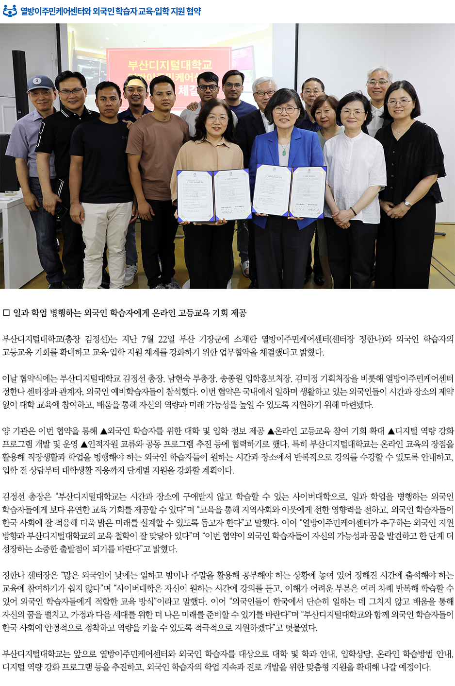 ▶열방이주민케어센터와 외국인 학습자 교육&middot;입학 지원 협약◀ 부산디지털대학교(총장 김정선)는 지난 7월 22일 부산 기장군에 소재한 열방이주민케어센터(센터장 정한나)와 외국인 학습자의 고등교육 기회를 확대하고 교육&middot;입학 지원 체계를 강화하기 위한 업무협약을 체결했다고 밝혔다. 이날 협약식에는 부산디지털대학교 김정선 총장, 남현숙 부총장, 송종원 입학홍보처장, 김미정 기획처장을 비롯해 열방이주민케어센터 정한나 센터장과 관계자, 외국인 예비학습자들이 참석했다. 이번 협약은 국내에서 일하며 생활하고 있는 외국인들이 시간과 장소의 제약 없이 대학 교육에 참여하고, 배움을 통해 자신의 역량과 미래 가능성을 높일 수 있도록 지원하기 위해 마련됐다. 양 기관은 이번 협약을 통해 ▲외국인 학습자를 위한 대학 및 입학 정보 제공 ▲온라인 고등교육 참여 기회 확대 ▲디지털 역량 강화 프로그램 개발 및 운영 ▲인적자원 교류와 공동 프로그램 추진 등에 협력하기로 했다. 특히 부산디지털대학교는 온라인 교육의 장점을 활용해 직장생활과 학업을 병행해야 하는 외국인 학습자들이 원하는 시간과 장소에서 반복적으로 강의를 수강할 수 있도록 안내하고, 입학 전 상담부터 대학생활 적응까지 단계별 지원을 강화할 계획이다. 김정선 총장은 &ldquo;부산디지털대학교는 시간과 장소에 구애받지 않고 학습할 수 있는 사이버대학으로, 일과 학업을 병행하는 외국인 학습자들에게 보다 유연한 교육 기회를 제공할 수 있다&rdquo;며 &ldquo;교육을 통해 지역사회와 이웃에게 선한 영향력을 전하고, 외국인 학습자들이 한국 사회에 잘 적응해 더욱 밝은 미래를 설계할 수 있도록 돕고자 한다&rdquo;고 말했다. 이어 &ldquo;열방이주민케어센터가 추구하는 외국인 지원 방향과 부산디지털대학교의 교육 철학이 잘 맞닿아 있다&rdquo;며 &ldquo;이번 협약이 외국인 학습자들이 자신의 가능성과 꿈을 발견하고 한 단계 더 성장하는 소중한 출발점이 되기를 바란다&rdquo;고 밝혔다. 정한나 센터장은 &ldquo;많은 외국인이 낮에는 일하고 밤이나 주말을 활용해 공부해야 하는 상황에 놓여 있어 정해진 시간에 출석해야 하는 교육에 참여하기가 쉽지 않다&rdquo;며 &ldquo;사이버대학은 자신이 원하는 시간에 강의를 듣고, 이해가 어려운 부분은 여러 차례 반복해 학습할 수 있어 외국인 학습자들에게 적합한 교육 방식&rdquo;이라고 말했다. 이어 &ldquo;외국인들이 한국에서 단순히 일하는 데 그치지 않고 배움을 통해 자신의 꿈을 펼치고, 가정과 다음 세대를 위한 더 나은 미래를 준비할 수 있기를 바란다&rdquo;며 &ldquo;부산디지털대학교와 함께 외국인 학습자들이 한국 사회에 안정적으로 정착하고 역량을 키울 수 있도록 적극적으로 지원하겠다&rdquo;고 덧붙였다. 부산디지털대학교는 앞으로 열방이주민케어센터와 외국인 학습자를 대상으로 대학 및 학과 안내, 입학상담, 온라인 학습방법 안내, 디지털 역량 강화 프로그램 등을 추진하고, 외국인 학습자의 학업 지속과 진로 개발을 위한 맞춤형 지원을 확대해 나갈 예정이다.