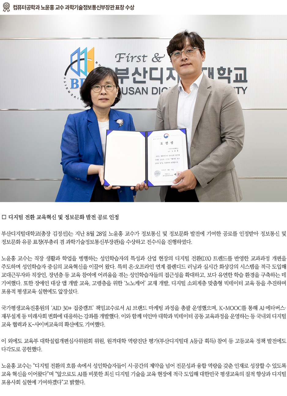 ▶컴퓨터공학과 노윤홍 교수 과학기술정보통신부장관 표창 수상◀ 부산디지털대학교(총장 김정선)는 지난 8월 28일 노윤홍 교수가 정보통신 및 정보문화 발전에 기여한 공로를 인정받아 정보통신 및 정보문화 유공 표창(부총리 겸 과학기술정보통신부장관)을 수상하고 전수식을 진행하였다.노윤홍 교수는 직장 생활과 학업을 병행하는 성인학습자의 특성과 산업 현장의 디지털 전환(DX) 트렌드를 반영한 교과과정 개편을 주도하며 성인학습자 중심의 교육혁신을 이끌어 왔다. 특히 온&middot;오프라인 연계 블렌디드 러닝과 실시간 화상강의 시스템을 적극 도입해 교대근무자와 직장인, 장년층 등 교육 참여에 어려움을 겪는 성인학습자들의 접근성을 확대하고, 보다 유연한 학습 환경을 구축하는 데 기여했다. 또한 장애인 대상 앱 개발 교육, 고령층을 위한 &lsquo;노노케어&rsquo; 교재 개발, 디지털 소외계층 맞춤형 빅데이터 교육 등을 추진하며 포용적 평생교육 실현에도 앞장섰다. 국가평생교육진흥원의 &lsquo;AID 30+ 집중캠프&rsquo; 책임교수로서 AI 브랜드 마케팅 과정을 총괄 운영했으며, K-MOOC를 통해 AI&middot;메타버스&middot;재무설계 등 미래사회 변화에 대응하는 강좌를 개발했다. 이와 함께 미얀마 대학과 빅데이터 공동 교육과정을 운영하는 등 국내외 디지털 교육 협력과 K-사이버교육의 확산에도 기여했다. 이 외에도 교육부 대학설립개편심사위원회 위원, 원격대학 역량진단 평가(부산디지털대 A등급 획득) 참여 등 고등교육 정책 발전에도 다각도로 공헌했다. 노윤홍 교수는 &ldquo;디지털 전환의 흐름 속에서 성인학습자들이 시&middot;공간의 제약을 넘어 전문성과 융합 역량을 갖춘 인재로 성장할 수 있도록 교육 혁신을 이어왔다&rdquo;며 &ldquo;앞으로도 AI를 비롯한 최신 디지털 기술을 교육 현장에 적극 도입해 대한민국 평생교육의 질적 향상과 디지털 포용사회 실현에 기여하겠다&rdquo;고 밝혔다.