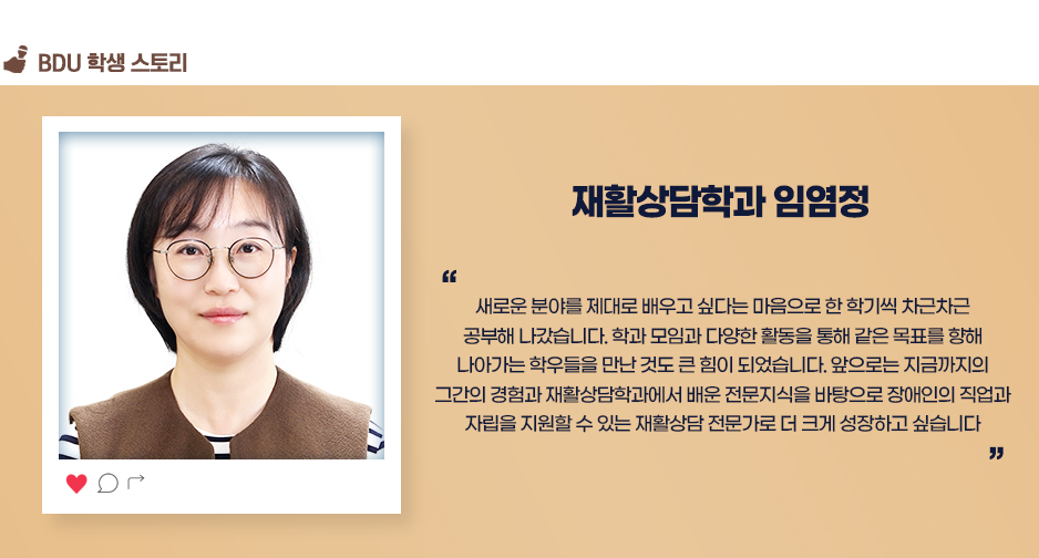 재활상담학과 임염정. 우새로운 분야를 제대로 배우고 싶다는 마음으로 한 학기씩 차근차근 공부해 나갔습니다. 학과 모임과 다양한 활동을 통해 같은 목표를 향해 나아가는 학우들을 만난 것도 큰 힘이 되었습니다. 앞으로는 지금까지의 그간의 경험과 재활상담학과에서 배운 전문지식을 바탕으로 장애인의 직업과 자립을 지원할 수 있는 재활상담 전문가로 더 크게 성장하고 싶습니다