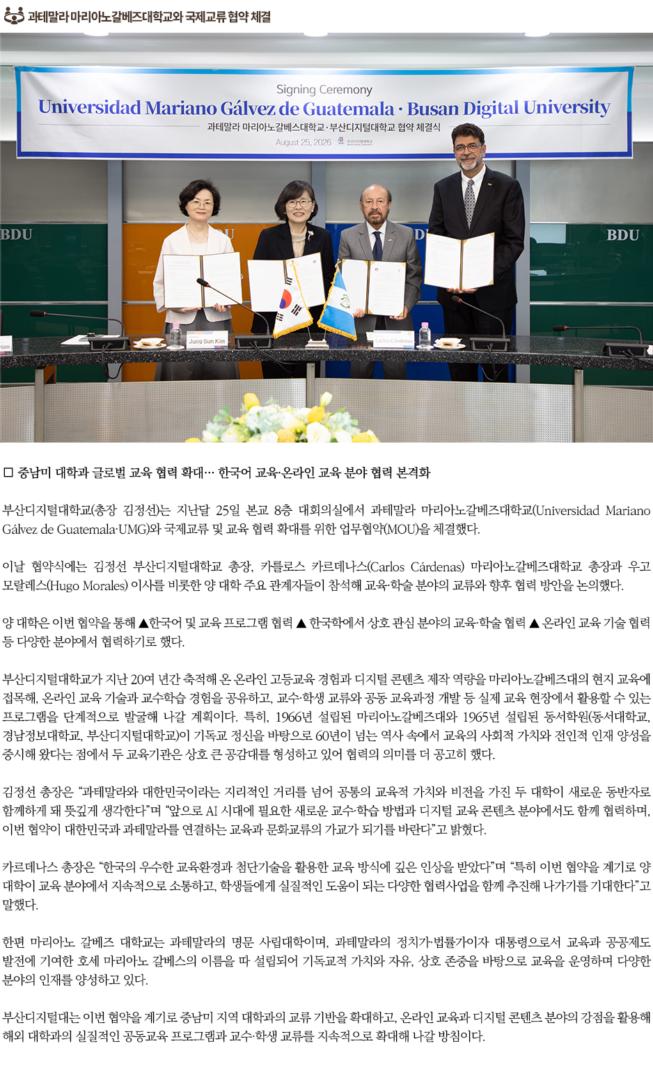 ▶과테말라 마리아노갈베즈대학교와 국제교류 협약 체결◀ 부산디지털대학교(총장 김정선)는 지난달 25일 본교 8층 대회의실에서 과테말라 마리아노갈베즈대학교(Universidad Mariano G&aacute;lvez de Guatemala&middot;UMG)와 국제교류 및 교육 협력 확대를 위한 업무협약(MOU)을 체결했다. 이날 협약식에는 김정선 부산디지털대학교 총장, 카를로스 카르데나스(Carlos C&aacute;rdenas) 마리아노갈베즈대학교 총장과 우고 모랄레스(Hugo Morales) 이사를 비롯한 양 대학 주요 관계자들이 참석해 교육&middot;학술 분야의 교류와 향후 협력 방안을 논의했다. 양 대학은 이번 협약을 통해 ▲한국어 및 교육 프로그램 협력 ▲ 한국학에서 상호 관심 분야의 교육&middot;학술 협력 ▲ 온라인 교육 기술 협력 등 다양한 분야에서 협력하기로 했다. 부산디지털대학교가 지난 20여 년간 축적해 온 온라인 고등교육 경험과 디지털 콘텐츠 제작 역량을 마리아노갈베즈대의 현지 교육에 접목해, 온라인 교육 기술과 교수학습 경험을 공유하고, 교수&middot;학생 교류와 공동 교육과정 개발 등 실제 교육 현장에서 활용할 수 있는 프로그램을 단계적으로 발굴해 나갈 계획이다. 특히, 1966년 설립된 마리아노갈베즈대와 1965년 설립된 동서학원(동서대학교, 경남정보대학교, 부산디지털대학교)이 기독교 정신을 바탕으로 60년이 넘는 역사 속에서 교육의 사회적 가치와 전인적 인재 양성을 중시해 왔다는 점에서 두 교육기관은 상호 큰 공감대를 형성하고 있어 협력의 의미를 더 공고히 했다. 김정선 총장은 &ldquo;과테말라와 대한민국이라는 지리적인 거리를 넘어 공통의 교육적 가치와 비전을 가진 두 대학이 새로운 동반자로 함께하게 돼 뜻깊게 생각한다&rdquo;며 &ldquo;앞으로 AI 시대에 필요한 새로운 교수&middot;학습 방법과 디지털 교육 콘텐츠 분야에서도 함께 협력하며, 이번 협약이 대한민국과 과테말라를 연결하는 교육과 문화교류의 가교가 되기를 바란다&rdquo;고 밝혔다. 카르데나스 총장은 &ldquo;한국의 우수한 교육환경과 첨단기술을 활용한 교육 방식에 깊은 인상을 받았다&rdquo;며 &ldquo;특히 이번 협약을 계기로 양 대학이 교육 분야에서 지속적으로 소통하고, 학생들에게 실질적인 도움이 되는 다양한 협력사업을 함께 추진해 나가기를 기대한다&rdquo;고 말했다. 한편 마리아노 갈베즈 대학교는 과테말라의 명문 사립대학이며, 과테말라의 정치가&middot;법률가이자 대통령으로서 교육과 공공제도 발전에 기여한 호세 마리아노 갈베스의 이름을 따 설립되어 기독교적 가치와 자유, 상호 존중을 바탕으로 교육을 운영하며 다양한 분야의 인재를 양성하고 있다. 부산디지털대는 이번 협약을 계기로 중남미 지역 대학과의 교류 기반을 확대하고, 온라인 교육과 디지털 콘텐츠 분야의 강점을 활용해 해외 대학과의 실질적인 공동교육 프로그램과 교수&middot;학생 교류를 지속적으로 확대해 나갈 방침이다.
