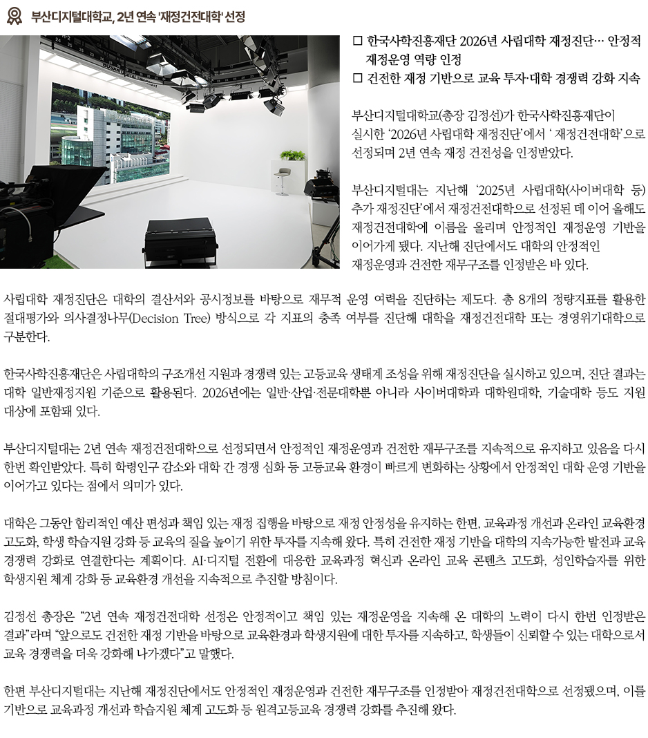 ▶부산디지털대학교, 2년 연속 '재정건전대학' 선정◀ 부산디지털대학교(총장 김정선)가 한국사학진흥재단이 실시한 &lsquo;2026년 사립대학 재정진단&rsquo;에서 &lsquo;재정건전대학&rsquo;으로 선정되며 2년 연속 재정 건전성을 인정받았다. 부산디지털대는 지난해 &lsquo;2025년 사립대학(사이버대학 등) 추가 재정진단&rsquo;에서 재정건전대학으로 선정된 데 이어 올해도 재정건전대학에 이름을 올리며 안정적인 재정운영 기반을 이어가게 됐다. 지난해 진단에서도 대학의 안정적인 재정운영과 건전한 재무구조를 인정받은 바 있다. 사립대학 재정진단은 대학의 결산서와 공시정보를 바탕으로 재무적 운영 여력을 진단하는 제도다. 총 8개의 정량지표를 활용한 절대평가와 의사결정나무(Decision Tree) 방식으로 각 지표의 충족 여부를 진단해 대학을 재정건전대학 또는 경영위기대학으로 구분한다. 한국사학진흥재단은 사립대학의 구조개선 지원과 경쟁력 있는 고등교육 생태계 조성을 위해 재정진단을 실시하고 있으며, 진단 결과는 대학 일반재정지원 기준으로 활용된다. 2026년에는 일반&middot;산업&middot;전문대학뿐 아니라 사이버대학과 대학원대학, 기술대학 등도 지원 대상에 포함돼 있다. 부산디지털대는 2년 연속 재정건전대학으로 선정되면서 안정적인 재정운영과 건전한 재무구조를 지속적으로 유지하고 있음을 다시 한번 확인받았다. 특히 학령인구 감소와 대학 간 경쟁 심화 등 고등교육 환경이 빠르게 변화하는 상황에서 안정적인 대학 운영 기반을 이어가고 있다는 점에서 의미가 있다. 대학은 그동안 합리적인 예산 편성과 책임 있는 재정 집행을 바탕으로 재정 안정성을 유지하는 한편, 교육과정 개선과 온라인 교육환경 고도화, 학생 학습지원 강화 등 교육의 질을 높이기 위한 투자를 지속해 왔다. 특히 건전한 재정 기반을 대학의 지속가능한 발전과 교육 경쟁력 강화로 연결한다는 계획이다. AI&middot;디지털 전환에 대응한 교육과정 혁신과 온라인 교육 콘텐츠 고도화, 성인학습자를 위한 학생지원 체계 강화 등 교육환경 개선을 지속적으로 추진할 방침이다. 김정선 총장은 &ldquo;2년 연속 재정건전대학 선정은 안정적이고 책임 있는 재정운영을 지속해 온 대학의 노력이 다시 한번 인정받은 결과&rdquo;라며 &ldquo;앞으로도 건전한 재정 기반을 바탕으로 교육환경과 학생지원에 대한 투자를 지속하고, 학생들이 신뢰할 수 있는 대학으로서 교육 경쟁력을 더욱 강화해 나가겠다&rdquo;고 말했다. 한편 부산디지털대는 지난해 재정진단에서도 안정적인 재정운영과 건전한 재무구조를 인정받아 재정건전대학으로 선정됐으며, 이를 기반으로 교육과정 개선과 학습지원 체계 고도화 등 원격고등교육 경쟁력 강화를 추진해 왔다.