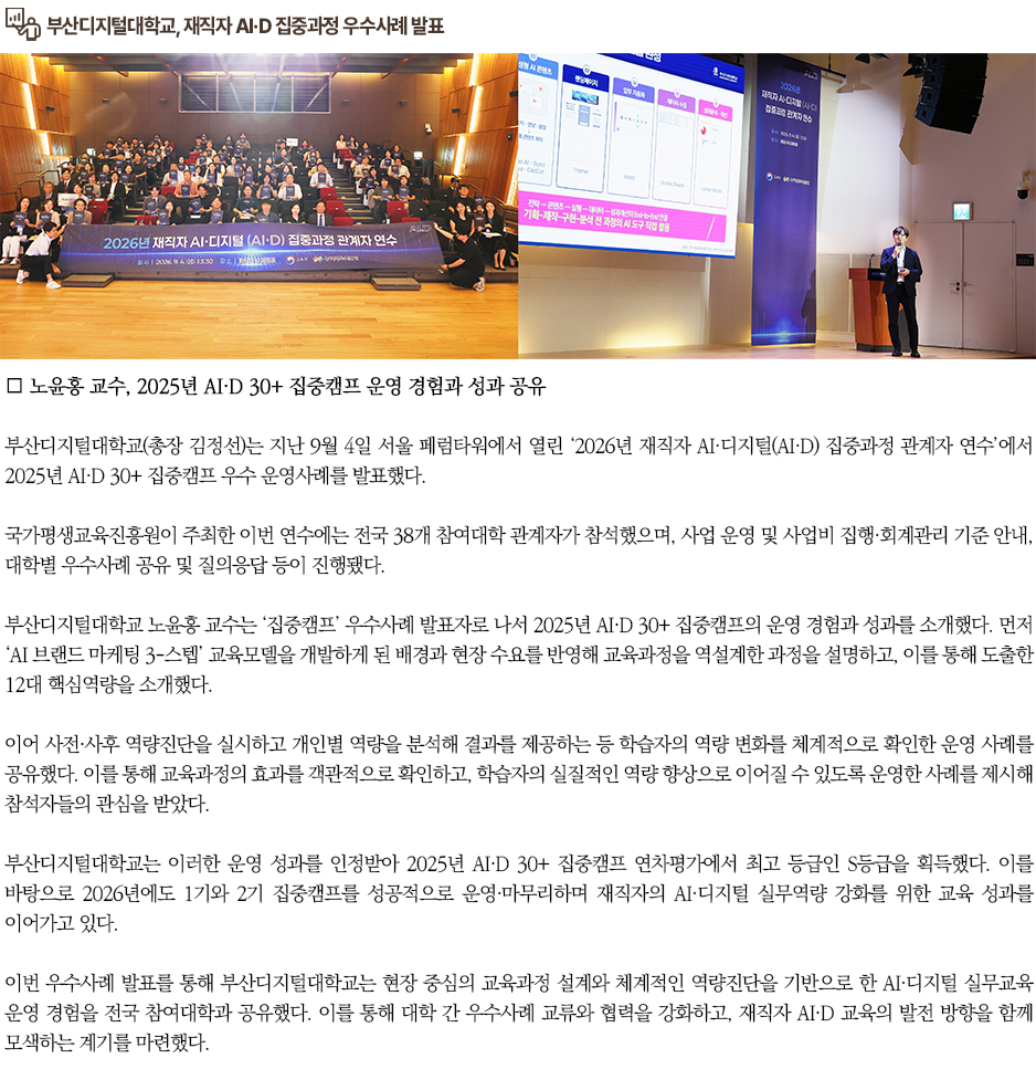 ▶부산디지털대학교, 재직자 AI&middot;D 집중과정 우수사례 발표◀ 부산디지털대학교(총장 김정선)는 지난 9월 4일 서울 페럼타워에서 열린 &lsquo;2026년 재직자 AI&middot;디지털(AI&middot;D) 집중과정 관계자 연수&rsquo;에서 2025년 AI&middot;D 30+ 집중캠프 우수 운영사례를 발표했다. 국가평생교육진흥원이 주최한 이번 연수에는 전국 38개 참여대학 관계자가 참석했으며, 사업 운영 및 사업비 집행&middot;회계관리 기준 안내, 대학별 우수사례 공유 및 질의응답 등이 진행됐다. 부산디지털대학교 노윤홍 교수는 &lsquo;집중캠프&rsquo; 우수사례 발표자로 나서 2025년 AI&middot;D 30+ 집중캠프의 운영 경험과 성과를 소개했다. 먼저 &lsquo;AI 브랜드 마케팅 3-스텝&rsquo; 교육모델을 개발하게 된 배경과 현장 수요를 반영해 교육과정을 역설계한 과정을 설명하고, 이를 통해 도출한 12대 핵심역량을 소개했다. 이어 사전&middot;사후 역량진단을 실시하고 개인별 역량을 분석해 결과를 제공하는 등 학습자의 역량 변화를 체계적으로 확인한 운영 사례를 공유했다. 이를 통해 교육과정의 효과를 객관적으로 확인하고, 학습자의 실질적인 역량 향상으로 이어질 수 있도록 운영한 사례를 제시해 참석자들의 관심을 받았다. 부산디지털대학교는 이러한 운영 성과를 인정받아 2025년 AI&middot;D 30+ 집중캠프 연차평가에서 최고 등급인 S등급을 획득했다. 이를 바탕으로 2026년에도 1기와 2기 집중캠프를 성공적으로 운영&middot;마무리하며 재직자의 AI&middot;디지털 실무역량 강화를 위한 교육 성과를 이어가고 있다. 이번 우수사례 발표를 통해 부산디지털대학교는 현장 중심의 교육과정 설계와 체계적인 역량진단을 기반으로 한 AI&middot;디지털 실무교육 운영 경험을 전국 참여대학과 공유했다. 이를 통해 대학 간 우수사례 교류와 협력을 강화하고, 재직자 AI&middot;D 교육의 발전 방향을 함께 모색하는 계기를 마련했다.