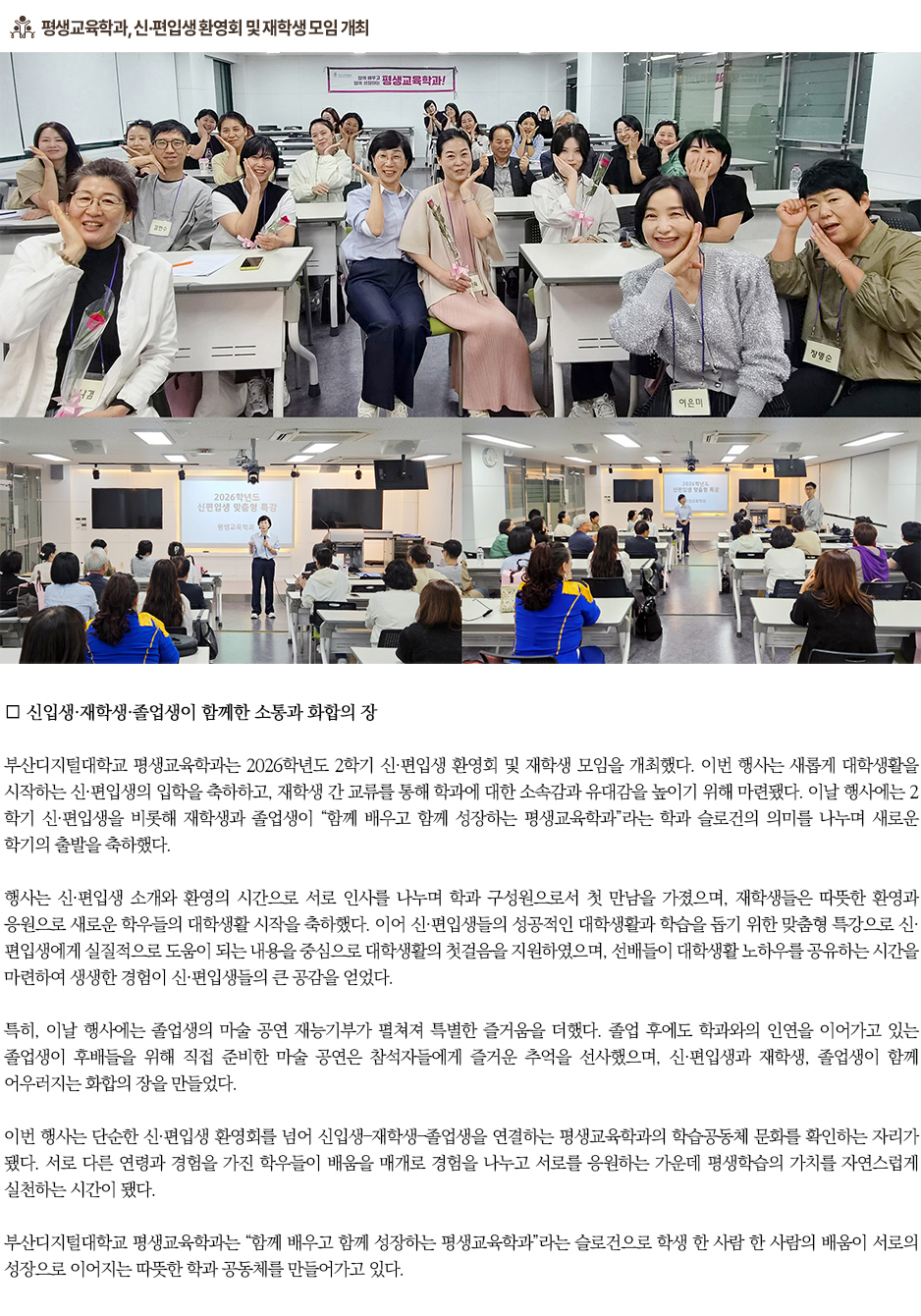 ▶평생교육학과, 신&middot;편입생 환영회 및 재학생 모임 개최◀ 부산디지털대학교 평생교육학과는 2026학년도 2학기 신&middot;편입생 환영회 및 재학생 모임을 개최했다. 이번 행사는 새롭게 대학생활을 시작하는 신&middot;편입생의 입학을 축하하고, 재학생 간 교류를 통해 학과에 대한 소속감과 유대감을 높이기 위해 마련됐다. 이날 행사에는 2학기 신&middot;편입생을 비롯해 재학생과 졸업생이 &ldquo;함께 배우고 함께 성장하는 평생교육학과&rdquo;라는 학과 슬로건의 의미를 나누며 새로운 학기의 출발을 축하했다. 행사는 신&middot;편입생 소개와 환영의 시간으로 서로 인사를 나누며 학과 구성원으로서 첫 만남을 가졌으며, 재학생들은 따뜻한 환영과 응원으로 새로운 학우들의 대학생활 시작을 축하했다. 이어 신&middot;편입생들의 성공적인 대학생활과 학습을 돕기 위한 맞춤형 특강으로 신&middot;편입생에게 실질적으로 도움이 되는 내용을 중심으로 대학생활의 첫걸음을 지원하였으며, 선배들이 대학생활 노하우를 공유하는 시간을 마련하여 생생한 경험이 신&middot;편입생들의 큰 공감을 얻었다. 특히, 이날 행사에는 졸업생의 마술 공연 재능기부가 펼쳐져 특별한 즐거움을 더했다. 졸업 후에도 학과와의 인연을 이어가고 있는 졸업생이 후배들을 위해 직접 준비한 마술 공연은 참석자들에게 즐거운 추억을 선사했으며, 신&middot;편입생과 재학생, 졸업생이 함께 어우러지는 화합의 장을 만들었다. 이번 행사는 단순한 신&middot;편입생 환영회를 넘어 신입생&ndash;재학생&ndash;졸업생을 연결하는 평생교육학과의 학습공동체 문화를 확인하는 자리가 됐다. 서로 다른 연령과 경험을 가진 학우들이 배움을 매개로 경험을 나누고 서로를 응원하는 가운데 평생학습의 가치를 자연스럽게 실천하는 시간이 됐다. 부산디지털대학교 평생교육학과는 &ldquo;함께 배우고 함께 성장하는 평생교육학과&rdquo;라는 슬로건으로 학생 한 사람 한 사람의 배움이 서로의 성장으로 이어지는 따뜻한 학과 공동체를 만들어가고 있다.