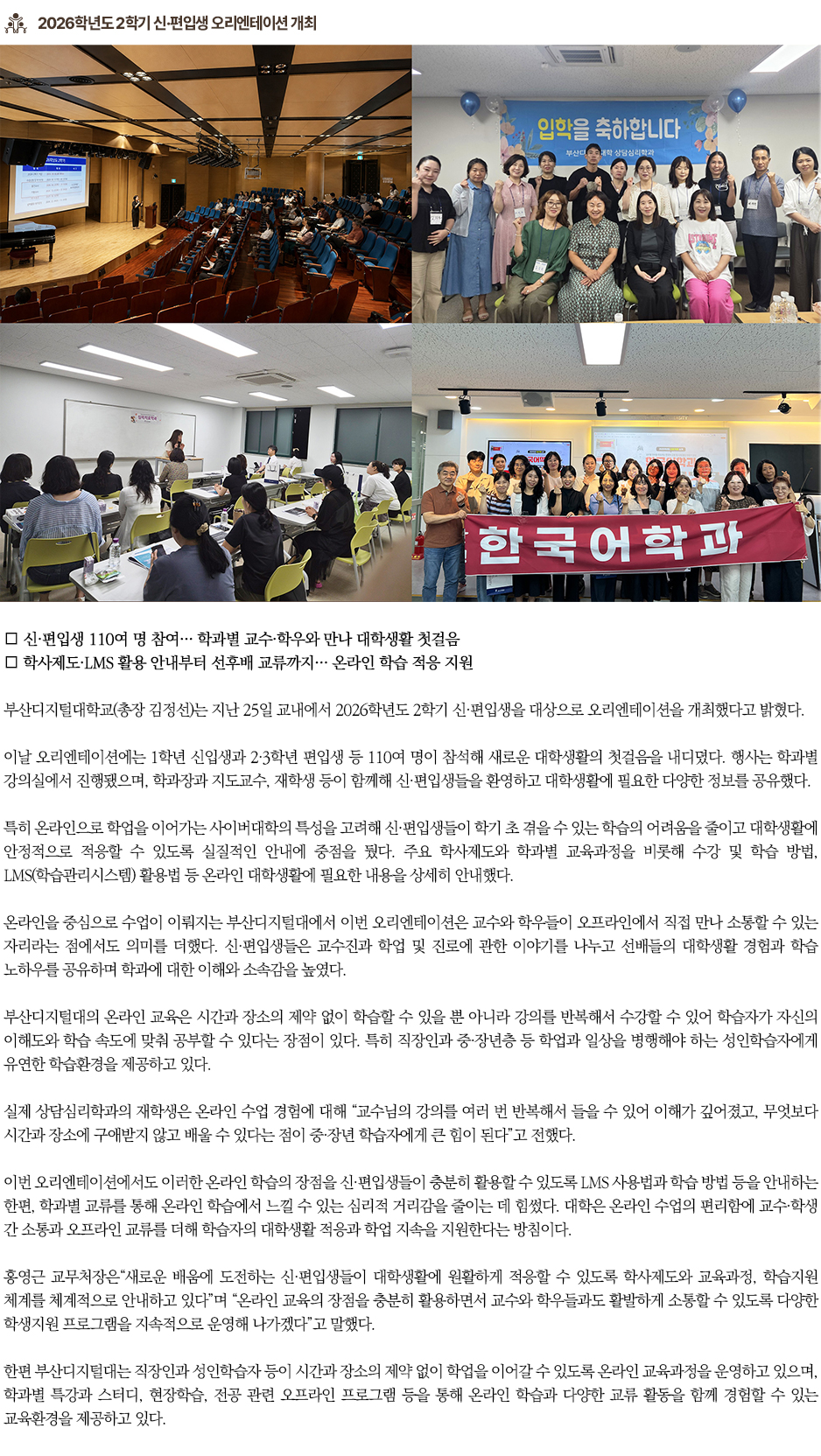 ▶2026학년도 2학기 신&middot;편입생 오리엔테이션 개최◀ 부산디지털대학교(총장 김정선)는 지난 25일 교내에서 2026학년도 2학기 신&middot;편입생을 대상으로 오리엔테이션을 개최했다고 밝혔다. 이날 오리엔테이션에는 1학년 신입생과 2&middot;3학년 편입생 등 110여 명이 참석해 새로운 대학생활의 첫걸음을 내디뎠다. 행사는 학과별 강의실에서 진행됐으며, 학과장과 지도교수, 재학생 등이 함께해 신&middot;편입생들을 환영하고 대학생활에 필요한 다양한 정보를 공유했다. 특히 온라인으로 학업을 이어가는 사이버대학의 특성을 고려해 신&middot;편입생들이 학기 초 겪을 수 있는 학습의 어려움을 줄이고 대학생활에 안정적으로 적응할 수 있도록 실질적인 안내에 중점을 뒀다. 주요 학사제도와 학과별 교육과정을 비롯해 수강 및 학습 방법, LMS(학습관리시스템) 활용법 등 온라인 대학생활에 필요한 내용을 상세히 안내했다. 온라인을 중심으로 수업이 이뤄지는 부산디지털대에서 이번 오리엔테이션은 교수와 학우들이 오프라인에서 직접 만나 소통할 수 있는 자리라는 점에서도 의미를 더했다. 신&middot;편입생들은 교수진과 학업 및 진로에 관한 이야기를 나누고 선배들의 대학생활 경험과 학습 노하우를 공유하며 학과에 대한 이해와 소속감을 높였다. 부산디지털대의 온라인 교육은 시간과 장소의 제약 없이 학습할 수 있을 뿐 아니라 강의를 반복해서 수강할 수 있어 학습자가 자신의 이해도와 학습 속도에 맞춰 공부할 수 있다는 장점이 있다. 특히 직장인과 중&middot;장년층 등 학업과 일상을 병행해야 하는 성인학습자에게 유연한 학습환경을 제공하고 있다. 실제 상담심리학과의 재학생은 온라인 수업 경험에 대해 &ldquo;교수님의 강의를 여러 번 반복해서 들을 수 있어 이해가 깊어졌고, 무엇보다 시간과 장소에 구애받지 않고 배울 수 있다는 점이 중&middot;장년 학습자에게 큰 힘이 된다&rdquo;고 전했다. 이번 오리엔테이션에서도 이러한 온라인 학습의 장점을 신&middot;편입생들이 충분히 활용할 수 있도록 LMS 사용법과 학습 방법 등을 안내하는 한편, 학과별 교류를 통해 온라인 학습에서 느낄 수 있는 심리적 거리감을 줄이는 데 힘썼다. 대학은 온라인 수업의 편리함에 교수&middot;학생 간 소통과 오프라인 교류를 더해 학습자의 대학생활 적응과 학업 지속을 지원한다는 방침이다. 홍영근 교무처장은&ldquo;새로운 배움에 도전하는 신&middot;편입생들이 대학생활에 원활하게 적응할 수 있도록 학사제도와 교육과정, 학습지원 체계를 체계적으로 안내하고 있다&rdquo;며 &ldquo;온라인 교육의 장점을 충분히 활용하면서 교수와 학우들과도 활발하게 소통할 수 있도록 다양한 학생지원 프로그램을 지속적으로 운영해 나가겠다&rdquo;고 말했다. 한편 부산디지털대는 직장인과 성인학습자 등이 시간과 장소의 제약 없이 학업을 이어갈 수 있도록 온라인 교육과정을 운영하고 있으며, 학과별 특강과 스터디, 현장학습, 전공 관련 오프라인 프로그램 등을 통해 온라인 학습과 다양한 교류 활동을 함께 경험할 수 있는 교육환경을 제공하고 있다.