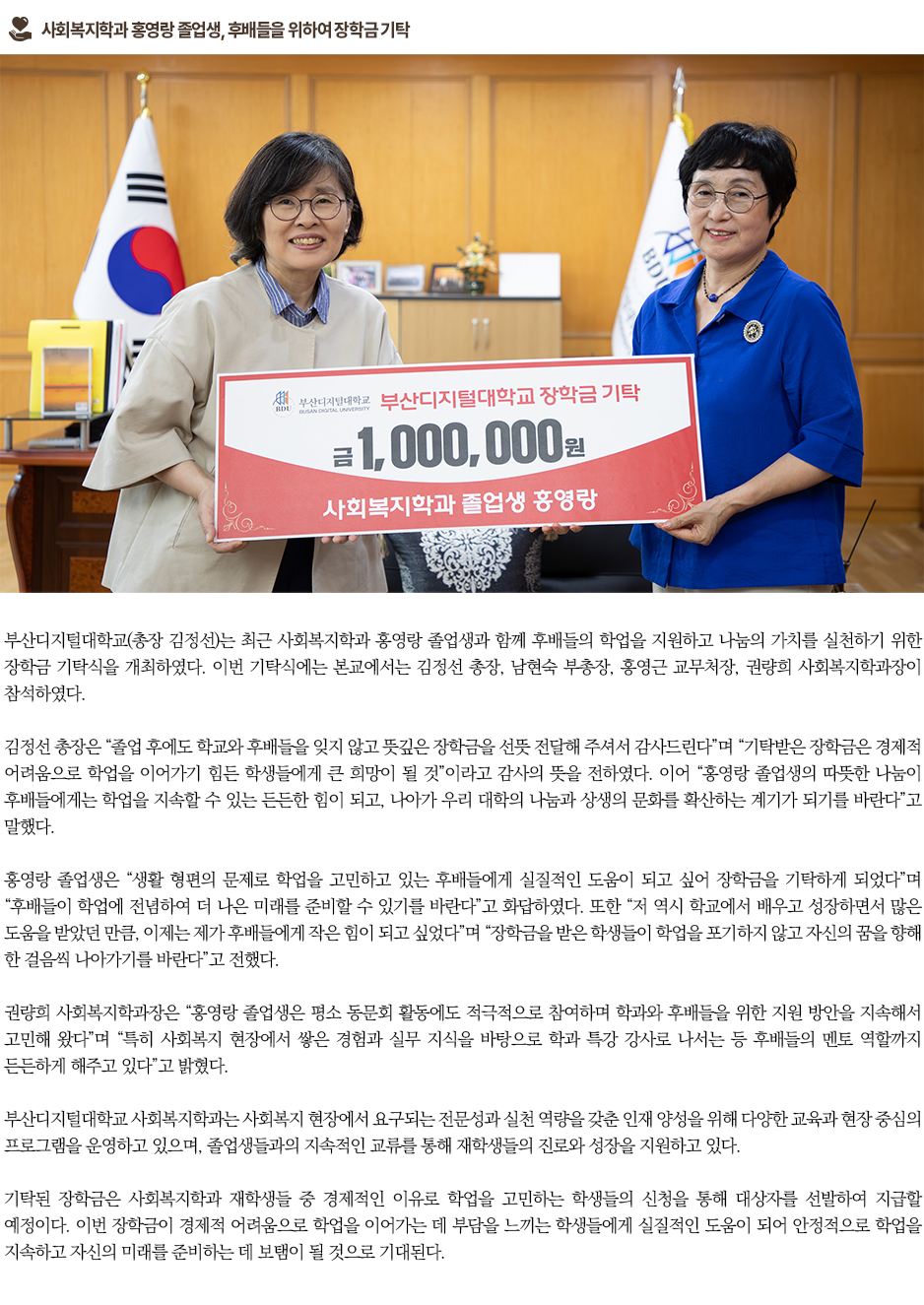 ▶사회복지학과 홍영랑 졸업생, 후배들을 위하여 장학금 기탁◀ 부산디지털대학교(총장 김정선)는 최근 사회복지학과 홍영랑 졸업생과 함께 후배들의 학업을 지원하고 나눔의 가치를 실천하기 위한 장학금 기탁식을 개최하였다. 이번 기탁식에는 본교에서는 김정선 총장, 남현숙 부총장, 홍영근 교무처장, 권량희 사회복지학과장이 참석하였다. 김정선 총장은 &ldquo;졸업 후에도 학교와 후배들을 잊지 않고 뜻깊은 장학금을 선뜻 전달해 주셔서 감사드린다&rdquo;며 &ldquo;기탁받은 장학금은 경제적 어려움으로 학업을 이어가기 힘든 학생들에게 큰 희망이 될 것&rdquo;이라고 감사의 뜻을 전하였다. 이어 &ldquo;홍영랑 졸업생의 따뜻한 나눔이 후배들에게는 학업을 지속할 수 있는 든든한 힘이 되고, 나아가 우리 대학의 나눔과 상생의 문화를 확산하는 계기가 되기를 바란다&rdquo;고 말했다. 홍영랑 졸업생은 &ldquo;생활 형편의 문제로 학업을 고민하고 있는 후배들에게 실질적인 도움이 되고 싶어 장학금을 기탁하게 되었다&rdquo;며 &ldquo;후배들이 학업에 전념하여 더 나은 미래를 준비할 수 있기를 바란다&rdquo;고 화답하였다. 또한 &ldquo;저 역시 학교에서 배우고 성장하면서 많은 도움을 받았던 만큼, 이제는 제가 후배들에게 작은 힘이 되고 싶었다&rdquo;며 &ldquo;장학금을 받은 학생들이 학업을 포기하지 않고 자신의 꿈을 향해 한 걸음씩 나아가기를 바란다&rdquo;고 전했다. 권량희 사회복지학과장은 &ldquo;홍영랑 졸업생은 평소 동문회 활동에도 적극적으로 참여하며 학과와 후배들을 위한 지원 방안을 지속해서 고민해 왔다&rdquo;며 &ldquo;특히 사회복지 현장에서 쌓은 경험과 실무 지식을 바탕으로 학과 특강 강사로 나서는 등 후배들의 멘토 역할까지 든든하게 해주고 있다&rdquo;고 밝혔다. 부산디지털대학교 사회복지학과는 사회복지 현장에서 요구되는 전문성과 실천 역량을 갖춘 인재 양성을 위해 다양한 교육과 현장 중심의 프로그램을 운영하고 있으며, 졸업생들과의 지속적인 교류를 통해 재학생들의 진로와 성장을 지원하고 있다. 기탁된 장학금은 사회복지학과 재학생들 중 경제적인 이유로 학업을 고민하는 학생들의 신청을 통해 대상자를 선발하여 지급할 예정이다. 이번 장학금이 경제적 어려움으로 학업을 이어가는 데 부담을 느끼는 학생들에게 실질적인 도움이 되어 안정적으로 학업을 지속하고 자신의 미래를 준비하는 데 보탬이 될 것으로 기대된다.
