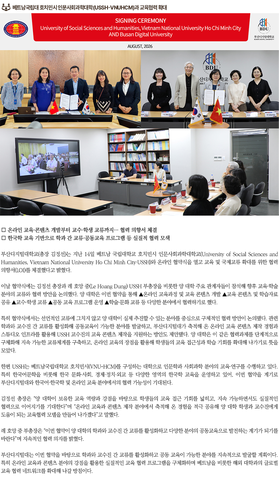 ▶베트남국립대 호치민시 인문사회과학대학(USSH-VNUHCM)과 교육협력 확대◀ 부산디지털대학교(총장 김정선)는 지난 14일 베트남 국립대학교 호치민시 인문사회과학대학교(University of Social Sciences and Humanities, Vietnam National University Ho Chi Minh City&middot;USSH)와 온라인 협약식을 열고 교육 및 국제교류 확대를 위한 협력 의향서(LOI)를 체결했다고 밝혔다. 이날 협약식에는 김정선 총장과 레 호앙 중(Le Hoang Dung) USSH 부총장을 비롯한 양 대학 주요 관계자들이 참석해 향후 교육&middot;학술 분야의 교류와 협력 방안을 논의했다. 양 대학은 이번 협약을 통해 ▲온라인 교육과정 및 교육 콘텐츠 개발 ▲교육 콘텐츠 및 학습자료 공유 ▲교수&middot;학생 교류 ▲공동 교육 프로그램 운영 ▲학술&middot;문화 교류 등 다양한 분야에서 협력하기로 했다. 특히 협약식에서는 선언적인 교류에 그치지 않고 양 대학이 실제 추진할 수 있는 분야를 중심으로 구체적인 협력 방안이 논의됐다. 관련 학과와 교수진 간 교류를 활성화해 공동교육이 가능한 분야를 발굴하고, 부산디지털대가 축적해 온 온라인 교육 콘텐츠 제작 경험과 스튜디오 인프라를 활용해 USSH 교수진의 교육 콘텐츠 제작을 지원하는 방안도 제안됐다. 양 대학은 이 같은 협력과제를 단계적으로 구체화해 지속 가능한 교류체계를 구축하고, 온라인 교육의 장점을 활용해 학생들의 교육 접근성과 학습 기회를 확대해 나가기로 뜻을 모았다. 한편 USSH는 베트남국립대학교 호치민시(VNU-HCM)를 구성하는 대학으로 인문학과 사회과학 분야의 교육&middot;연구를 수행하고 있다. 특히 한국어문학을 비롯해 한국 문화&middot;사회, 경제&middot;정치&middot;외교 등 다양한 영역의 한국학 교육을 운영하고 있어, 이번 협약을 계기로 부산디지털대와 한국어&middot;한국학 및 온라인 교육 분야에서의 협력 가능성이 기대된다. 김정선 총장은 &ldquo;양 대학이 보유한 교육 역량과 강점을 바탕으로 학생들의 교육 접근 기회를 넓히고, 지속 가능하면서도 실질적인 협력으로 이어지기를 기대한다&rdquo;며 &ldquo;온라인 교육과 콘텐츠 제작 분야에서 축적해 온 경험을 적극 공유해 양 대학 학생과 교수진에게 도움이 되는 교육협력 모델을 만들어 나가겠다&rdquo;고 말했다. 레 호앙 중 부총장은 &ldquo;이번 협약이 양 대학의 학과와 교수진 간 교류를 활성화하고 다양한 분야의 공동교육으로 발전하는 계기가 되기를 바란다&rdquo;며 지속적인 협력 의지를 밝혔다. 부산디지털대는 이번 협약을 바탕으로 학과와 교수진 간 교류를 활성화하고 공동 교육이 가능한 분야를 지속적으로 발굴할 계획이다. 특히 온라인 교육과 콘텐츠 분야의 강점을 활용한 실질적인 교육 협력 프로그램을 구체화하며 베트남을 비롯한 해외 대학과의 글로벌 교육 협력 네트워크를 확대해 나갈 방침이다.