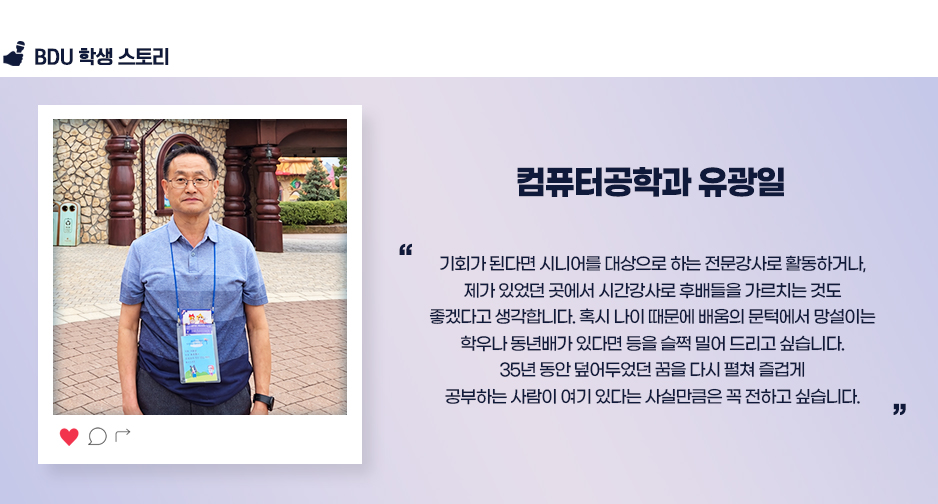 컴퓨터공학과 유광일. 기회가 된다면 시니어를 대상으로 하는 전문강사로 활동하거나, 제가 있었던 곳에서 시간강사로 후배들을 가르치는 것도 좋겠다고 생각합니다. 혹시 나이 때문에 배움의 문턱에서 망설이는 학우나 동년배가 있다면 등을 슬쩍 밀어 드리고 싶습니다. 35년 동안 덮어두었던 꿈을 다시 펼쳐 즐겁게 공부하는 사람이 여기 있다는 사실만큼은 꼭 전하고 싶습니다.