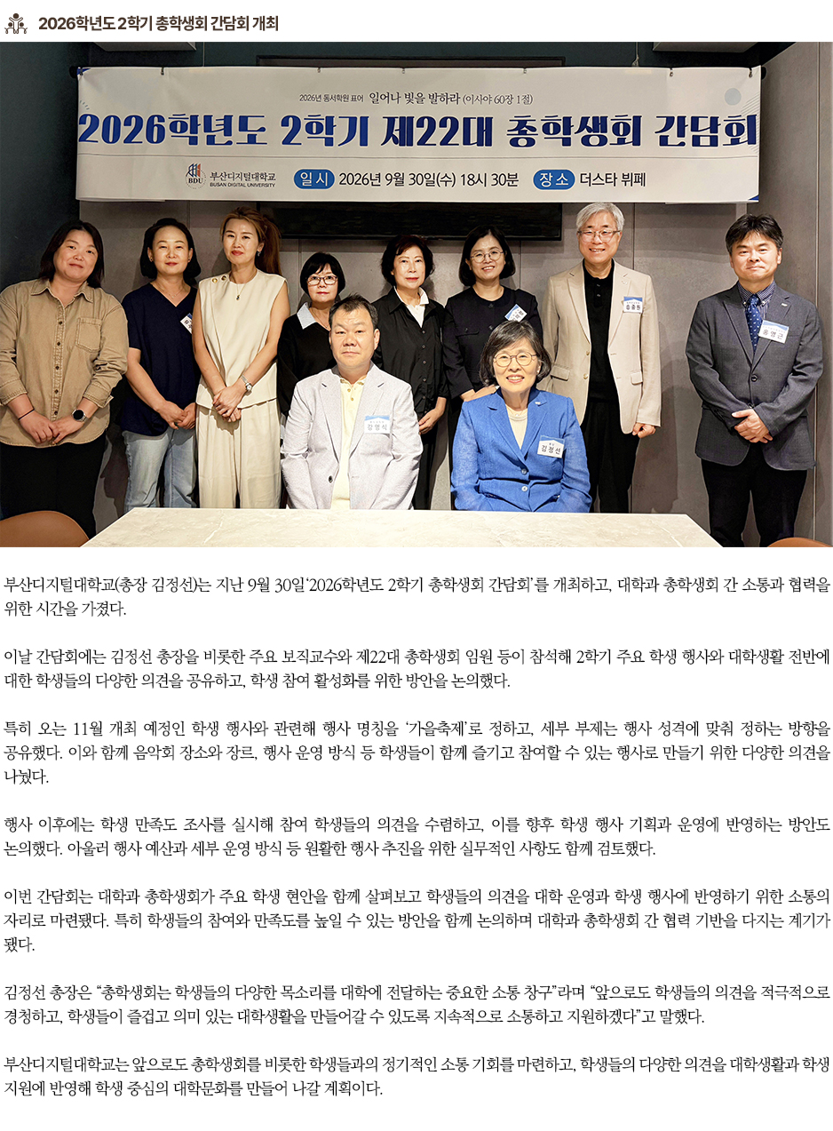 ▶2026학년도 2학기 총학생회 간담회 개최◀ 부산디지털대학교(총장 김정선)는 지난 9월 30일&lsquo;2026학년도 2학기 총학생회 간담회&rsquo;를 개최하고, 대학과 총학생회 간 소통과 협력을 위한 시간을 가졌다. 이날 간담회에는 김정선 총장을 비롯한 주요 보직교수와 제22대 총학생회 임원 등이 참석해 2학기 주요 학생 행사와 대학생활 전반에 대한 학생들의 다양한 의견을 공유하고, 학생 참여 활성화를 위한 방안을 논의했다. 특히 오는 11월 개최 예정인 학생 행사와 관련해 행사 명칭을 &lsquo;가을축제&rsquo;로 정하고, 세부 부제는 행사 성격에 맞춰 정하는 방향을 공유했다. 이와 함께 음악회 장소와 장르, 행사 운영 방식 등 학생들이 함께 즐기고 참여할 수 있는 행사로 만들기 위한 다양한 의견을 나눴다. 행사 이후에는 학생 만족도 조사를 실시해 참여 학생들의 의견을 수렴하고, 이를 향후 학생 행사 기획과 운영에 반영하는 방안도 논의했다. 아울러 행사 예산과 세부 운영 방식 등 원활한 행사 추진을 위한 실무적인 사항도 함께 검토했다. 이번 간담회는 대학과 총학생회가 주요 학생 현안을 함께 살펴보고 학생들의 의견을 대학 운영과 학생 행사에 반영하기 위한 소통의 자리로 마련됐다. 특히 학생들의 참여와 만족도를 높일 수 있는 방안을 함께 논의하며 대학과 총학생회 간 협력 기반을 다지는 계기가 됐다. 김정선 총장은 &ldquo;총학생회는 학생들의 다양한 목소리를 대학에 전달하는 중요한 소통 창구&rdquo;라며 &ldquo;앞으로도 학생들의 의견을 적극적으로 경청하고, 학생들이 즐겁고 의미 있는 대학생활을 만들어갈 수 있도록 지속적으로 소통하고 지원하겠다&rdquo;고 말했다. 부산디지털대학교는 앞으로도 총학생회를 비롯한 학생들과의 정기적인 소통 기회를 마련하고, 학생들의 다양한 의견을 대학생활과 학생 지원에 반영해 학생 중심의 대학문화를 만들어 나갈 계획이다.